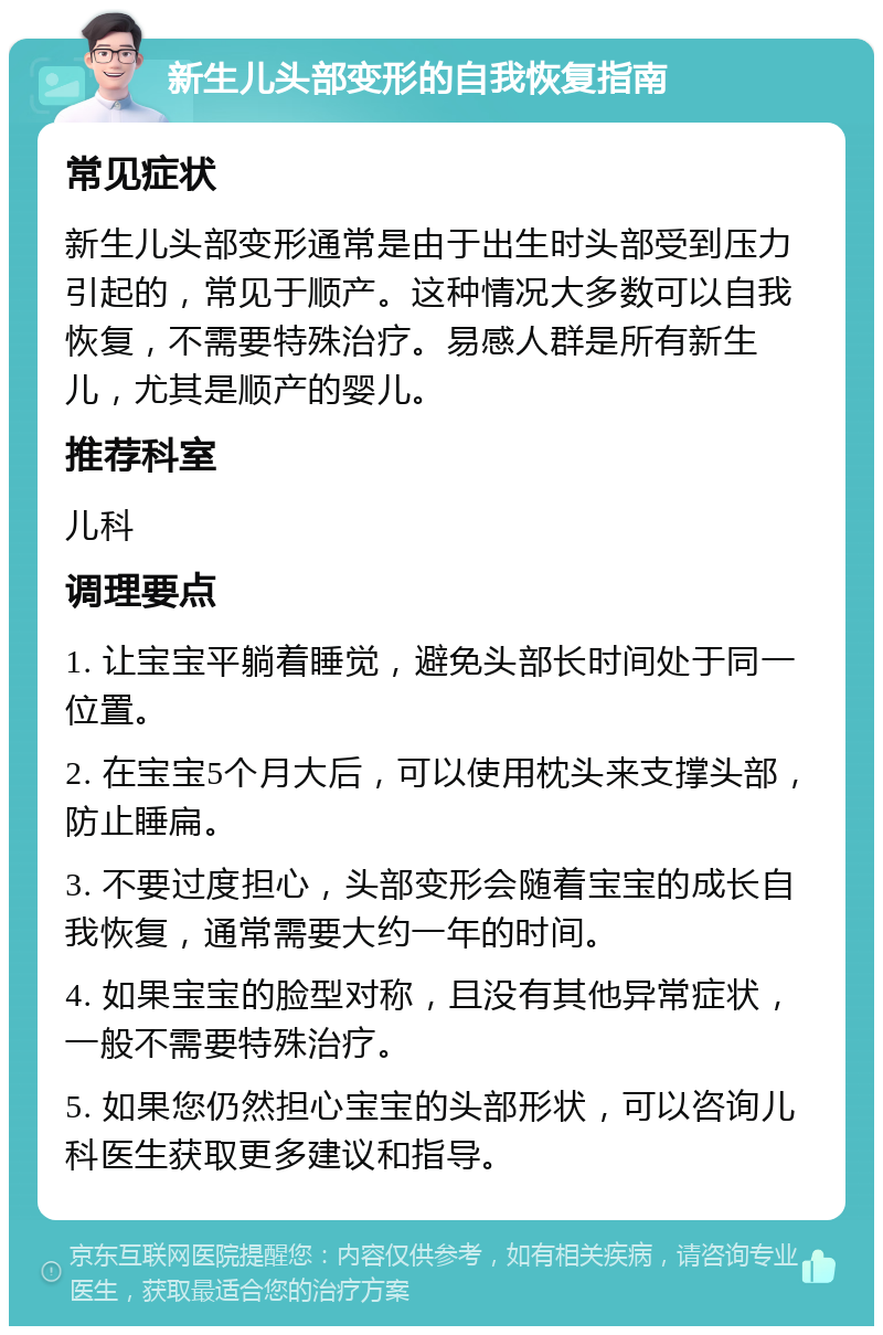 新生儿头部变形的自我恢复指南 常见症状 新生儿头部变形通常是由于出生时头部受到压力引起的，常见于顺产。这种情况大多数可以自我恢复，不需要特殊治疗。易感人群是所有新生儿，尤其是顺产的婴儿。 推荐科室 儿科 调理要点 1. 让宝宝平躺着睡觉，避免头部长时间处于同一位置。 2. 在宝宝5个月大后，可以使用枕头来支撑头部，防止睡扁。 3. 不要过度担心，头部变形会随着宝宝的成长自我恢复，通常需要大约一年的时间。 4. 如果宝宝的脸型对称，且没有其他异常症状，一般不需要特殊治疗。 5. 如果您仍然担心宝宝的头部形状，可以咨询儿科医生获取更多建议和指导。