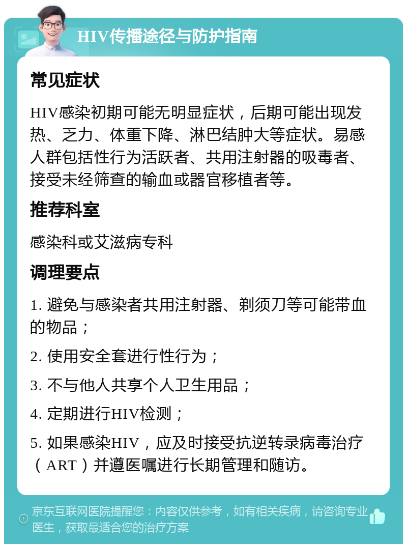 HIV传播途径与防护指南 常见症状 HIV感染初期可能无明显症状，后期可能出现发热、乏力、体重下降、淋巴结肿大等症状。易感人群包括性行为活跃者、共用注射器的吸毒者、接受未经筛查的输血或器官移植者等。 推荐科室 感染科或艾滋病专科 调理要点 1. 避免与感染者共用注射器、剃须刀等可能带血的物品； 2. 使用安全套进行性行为； 3. 不与他人共享个人卫生用品； 4. 定期进行HIV检测； 5. 如果感染HIV，应及时接受抗逆转录病毒治疗（ART）并遵医嘱进行长期管理和随访。