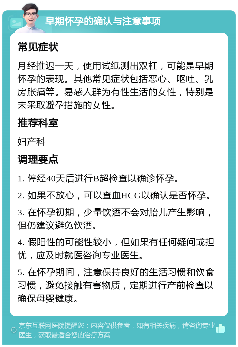 早期怀孕的确认与注意事项 常见症状 月经推迟一天，使用试纸测出双杠，可能是早期怀孕的表现。其他常见症状包括恶心、呕吐、乳房胀痛等。易感人群为有性生活的女性，特别是未采取避孕措施的女性。 推荐科室 妇产科 调理要点 1. 停经40天后进行B超检查以确诊怀孕。 2. 如果不放心，可以查血HCG以确认是否怀孕。 3. 在怀孕初期，少量饮酒不会对胎儿产生影响，但仍建议避免饮酒。 4. 假阳性的可能性较小，但如果有任何疑问或担忧，应及时就医咨询专业医生。 5. 在怀孕期间，注意保持良好的生活习惯和饮食习惯，避免接触有害物质，定期进行产前检查以确保母婴健康。