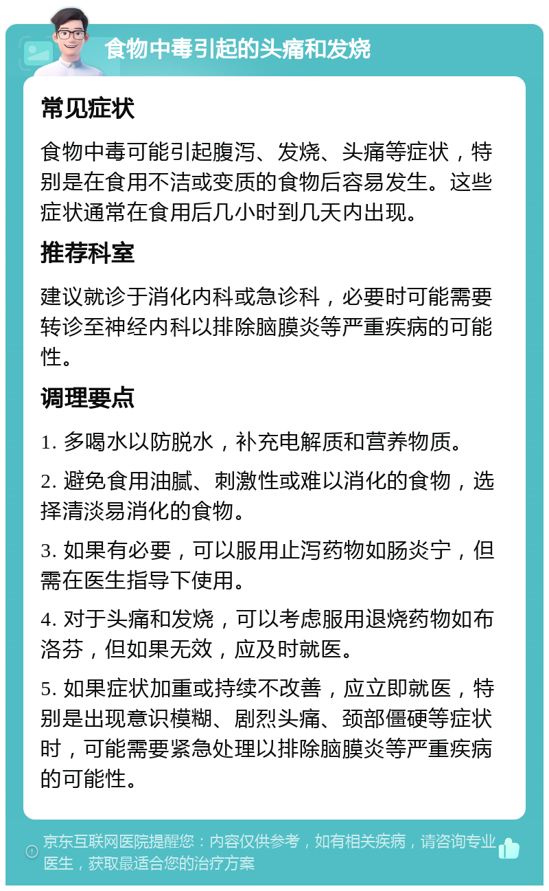 食物中毒引起的头痛和发烧 常见症状 食物中毒可能引起腹泻、发烧、头痛等症状，特别是在食用不洁或变质的食物后容易发生。这些症状通常在食用后几小时到几天内出现。 推荐科室 建议就诊于消化内科或急诊科，必要时可能需要转诊至神经内科以排除脑膜炎等严重疾病的可能性。 调理要点 1. 多喝水以防脱水，补充电解质和营养物质。 2. 避免食用油腻、刺激性或难以消化的食物，选择清淡易消化的食物。 3. 如果有必要，可以服用止泻药物如肠炎宁，但需在医生指导下使用。 4. 对于头痛和发烧，可以考虑服用退烧药物如布洛芬，但如果无效，应及时就医。 5. 如果症状加重或持续不改善，应立即就医，特别是出现意识模糊、剧烈头痛、颈部僵硬等症状时，可能需要紧急处理以排除脑膜炎等严重疾病的可能性。