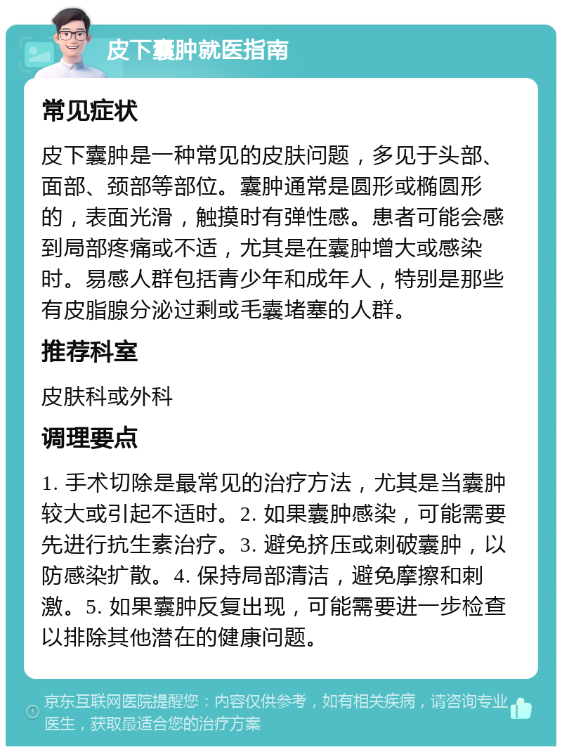 皮下囊肿就医指南 常见症状 皮下囊肿是一种常见的皮肤问题，多见于头部、面部、颈部等部位。囊肿通常是圆形或椭圆形的，表面光滑，触摸时有弹性感。患者可能会感到局部疼痛或不适，尤其是在囊肿增大或感染时。易感人群包括青少年和成年人，特别是那些有皮脂腺分泌过剩或毛囊堵塞的人群。 推荐科室 皮肤科或外科 调理要点 1. 手术切除是最常见的治疗方法，尤其是当囊肿较大或引起不适时。2. 如果囊肿感染，可能需要先进行抗生素治疗。3. 避免挤压或刺破囊肿，以防感染扩散。4. 保持局部清洁，避免摩擦和刺激。5. 如果囊肿反复出现，可能需要进一步检查以排除其他潜在的健康问题。