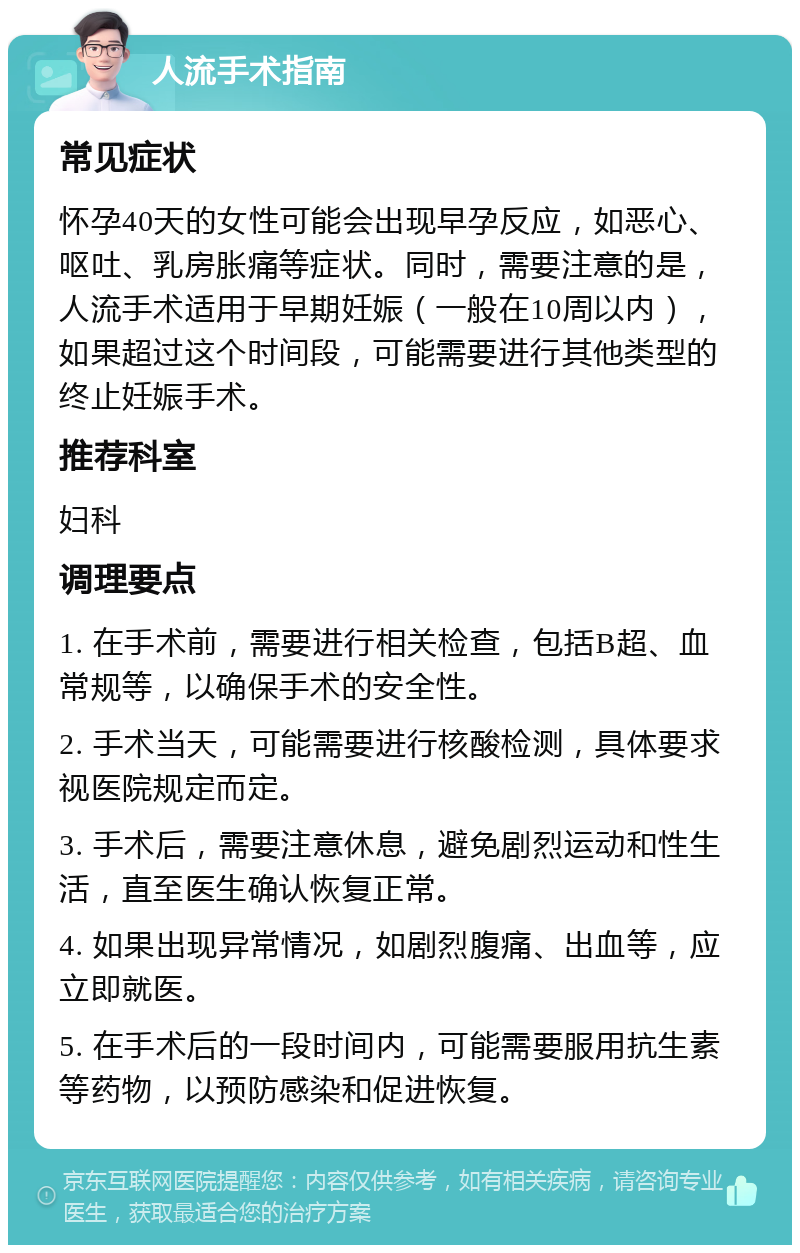 人流手术指南 常见症状 怀孕40天的女性可能会出现早孕反应，如恶心、呕吐、乳房胀痛等症状。同时，需要注意的是，人流手术适用于早期妊娠（一般在10周以内），如果超过这个时间段，可能需要进行其他类型的终止妊娠手术。 推荐科室 妇科 调理要点 1. 在手术前，需要进行相关检查，包括B超、血常规等，以确保手术的安全性。 2. 手术当天，可能需要进行核酸检测，具体要求视医院规定而定。 3. 手术后，需要注意休息，避免剧烈运动和性生活，直至医生确认恢复正常。 4. 如果出现异常情况，如剧烈腹痛、出血等，应立即就医。 5. 在手术后的一段时间内，可能需要服用抗生素等药物，以预防感染和促进恢复。