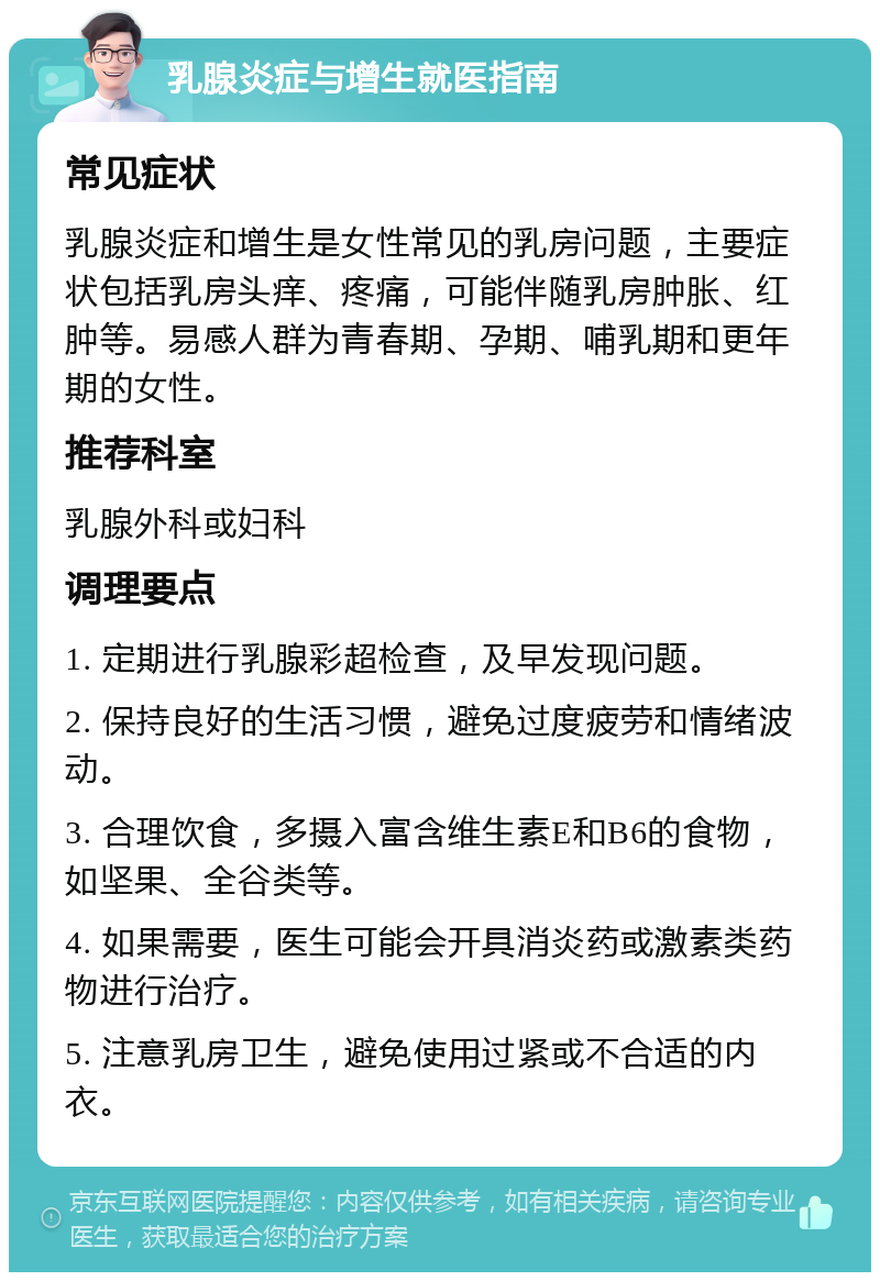 乳腺炎症与增生就医指南 常见症状 乳腺炎症和增生是女性常见的乳房问题，主要症状包括乳房头痒、疼痛，可能伴随乳房肿胀、红肿等。易感人群为青春期、孕期、哺乳期和更年期的女性。 推荐科室 乳腺外科或妇科 调理要点 1. 定期进行乳腺彩超检查，及早发现问题。 2. 保持良好的生活习惯，避免过度疲劳和情绪波动。 3. 合理饮食，多摄入富含维生素E和B6的食物，如坚果、全谷类等。 4. 如果需要，医生可能会开具消炎药或激素类药物进行治疗。 5. 注意乳房卫生，避免使用过紧或不合适的内衣。