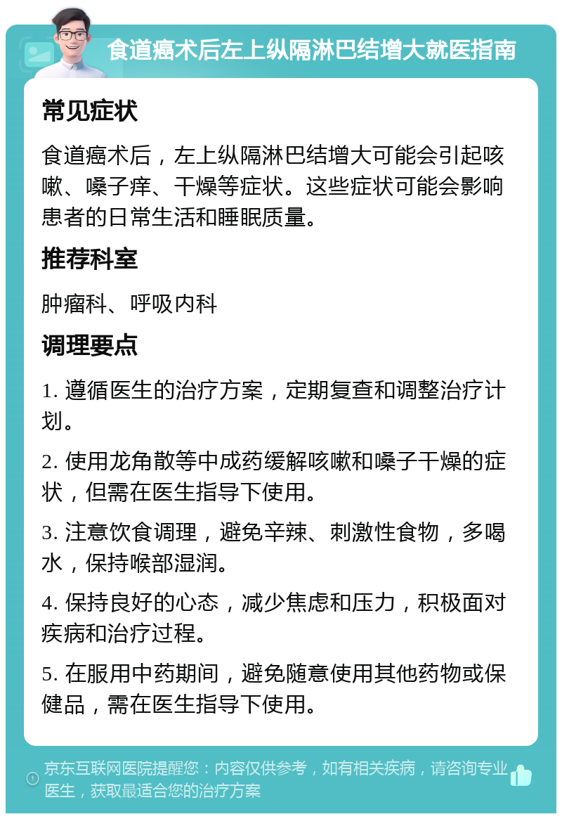 食道癌术后左上纵隔淋巴结增大就医指南 常见症状 食道癌术后，左上纵隔淋巴结增大可能会引起咳嗽、嗓子痒、干燥等症状。这些症状可能会影响患者的日常生活和睡眠质量。 推荐科室 肿瘤科、呼吸内科 调理要点 1. 遵循医生的治疗方案，定期复查和调整治疗计划。 2. 使用龙角散等中成药缓解咳嗽和嗓子干燥的症状，但需在医生指导下使用。 3. 注意饮食调理，避免辛辣、刺激性食物，多喝水，保持喉部湿润。 4. 保持良好的心态，减少焦虑和压力，积极面对疾病和治疗过程。 5. 在服用中药期间，避免随意使用其他药物或保健品，需在医生指导下使用。