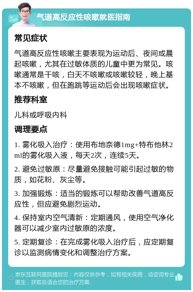 气道高反应性咳嗽就医指南 常见症状 气道高反应性咳嗽主要表现为运动后、夜间或晨起咳嗽，尤其在过敏体质的儿童中更为常见。咳嗽通常是干咳，白天不咳嗽或咳嗽较轻，晚上基本不咳嗽，但在跑跳等运动后会出现咳嗽症状。 推荐科室 儿科或呼吸内科 调理要点 1. 雾化吸入治疗：使用布地奈德1mg+特布他林2ml的雾化吸入液，每天2次，连续5天。 2. 避免过敏原：尽量避免接触可能引起过敏的物质，如花粉、灰尘等。 3. 加强锻炼：适当的锻炼可以帮助改善气道高反应性，但应避免剧烈运动。 4. 保持室内空气清新：定期通风，使用空气净化器可以减少室内过敏原的浓度。 5. 定期复诊：在完成雾化吸入治疗后，应定期复诊以监测病情变化和调整治疗方案。