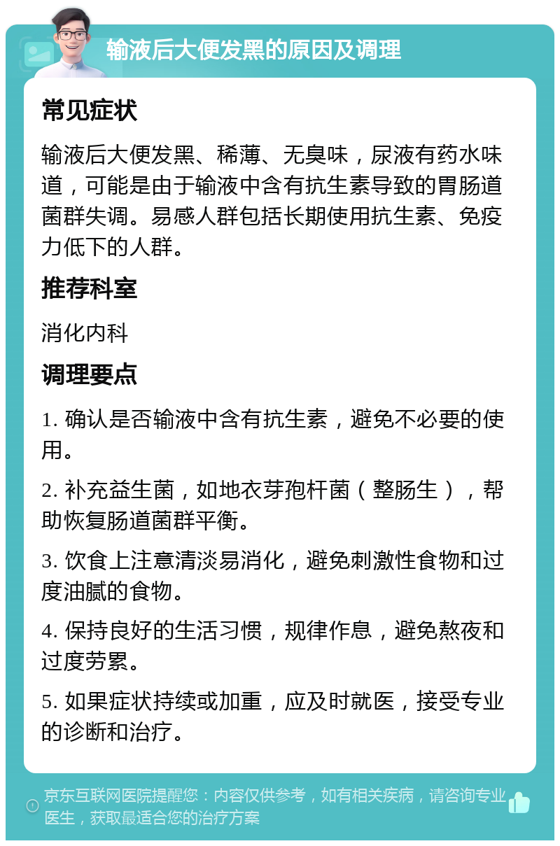 输液后大便发黑的原因及调理 常见症状 输液后大便发黑、稀薄、无臭味，尿液有药水味道，可能是由于输液中含有抗生素导致的胃肠道菌群失调。易感人群包括长期使用抗生素、免疫力低下的人群。 推荐科室 消化内科 调理要点 1. 确认是否输液中含有抗生素，避免不必要的使用。 2. 补充益生菌，如地衣芽孢杆菌（整肠生），帮助恢复肠道菌群平衡。 3. 饮食上注意清淡易消化，避免刺激性食物和过度油腻的食物。 4. 保持良好的生活习惯，规律作息，避免熬夜和过度劳累。 5. 如果症状持续或加重，应及时就医，接受专业的诊断和治疗。