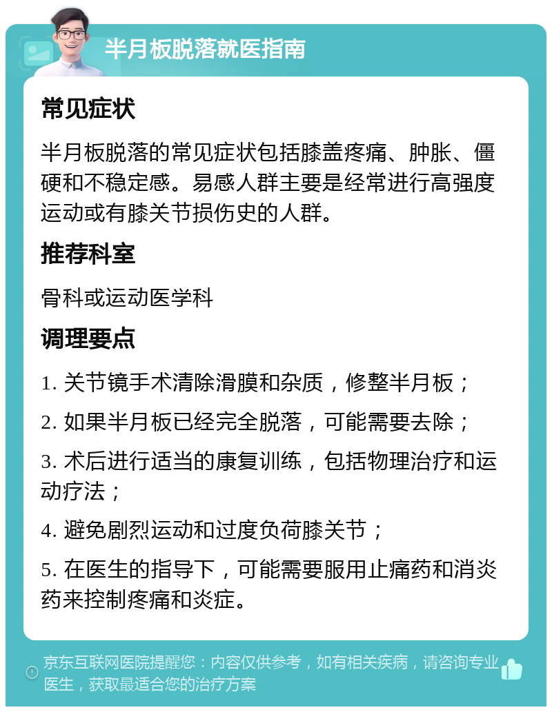 半月板脱落就医指南 常见症状 半月板脱落的常见症状包括膝盖疼痛、肿胀、僵硬和不稳定感。易感人群主要是经常进行高强度运动或有膝关节损伤史的人群。 推荐科室 骨科或运动医学科 调理要点 1. 关节镜手术清除滑膜和杂质，修整半月板； 2. 如果半月板已经完全脱落，可能需要去除； 3. 术后进行适当的康复训练，包括物理治疗和运动疗法； 4. 避免剧烈运动和过度负荷膝关节； 5. 在医生的指导下，可能需要服用止痛药和消炎药来控制疼痛和炎症。