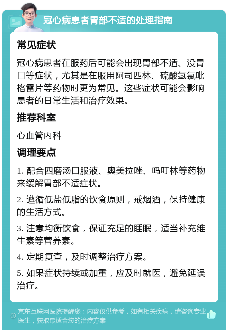 冠心病患者胃部不适的处理指南 常见症状 冠心病患者在服药后可能会出现胃部不适、没胃口等症状，尤其是在服用阿司匹林、硫酸氢氯吡格雷片等药物时更为常见。这些症状可能会影响患者的日常生活和治疗效果。 推荐科室 心血管内科 调理要点 1. 配合四磨汤口服液、奥美拉唑、吗叮林等药物来缓解胃部不适症状。 2. 遵循低盐低脂的饮食原则，戒烟酒，保持健康的生活方式。 3. 注意均衡饮食，保证充足的睡眠，适当补充维生素等营养素。 4. 定期复查，及时调整治疗方案。 5. 如果症状持续或加重，应及时就医，避免延误治疗。