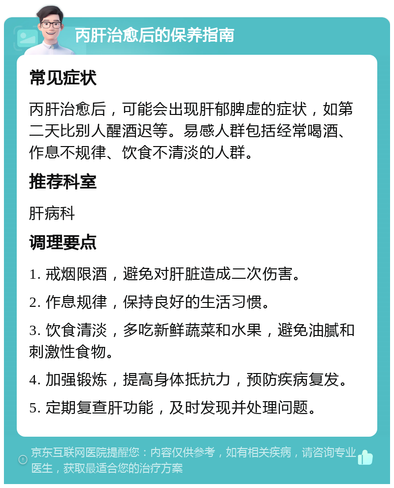 丙肝治愈后的保养指南 常见症状 丙肝治愈后，可能会出现肝郁脾虚的症状，如第二天比别人醒酒迟等。易感人群包括经常喝酒、作息不规律、饮食不清淡的人群。 推荐科室 肝病科 调理要点 1. 戒烟限酒，避免对肝脏造成二次伤害。 2. 作息规律，保持良好的生活习惯。 3. 饮食清淡，多吃新鲜蔬菜和水果，避免油腻和刺激性食物。 4. 加强锻炼，提高身体抵抗力，预防疾病复发。 5. 定期复查肝功能，及时发现并处理问题。