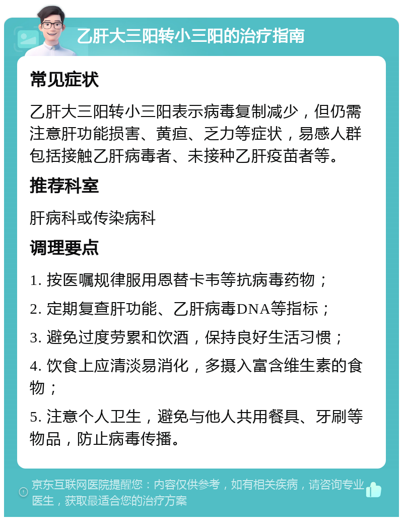 乙肝大三阳转小三阳的治疗指南 常见症状 乙肝大三阳转小三阳表示病毒复制减少，但仍需注意肝功能损害、黄疸、乏力等症状，易感人群包括接触乙肝病毒者、未接种乙肝疫苗者等。 推荐科室 肝病科或传染病科 调理要点 1. 按医嘱规律服用恩替卡韦等抗病毒药物； 2. 定期复查肝功能、乙肝病毒DNA等指标； 3. 避免过度劳累和饮酒，保持良好生活习惯； 4. 饮食上应清淡易消化，多摄入富含维生素的食物； 5. 注意个人卫生，避免与他人共用餐具、牙刷等物品，防止病毒传播。