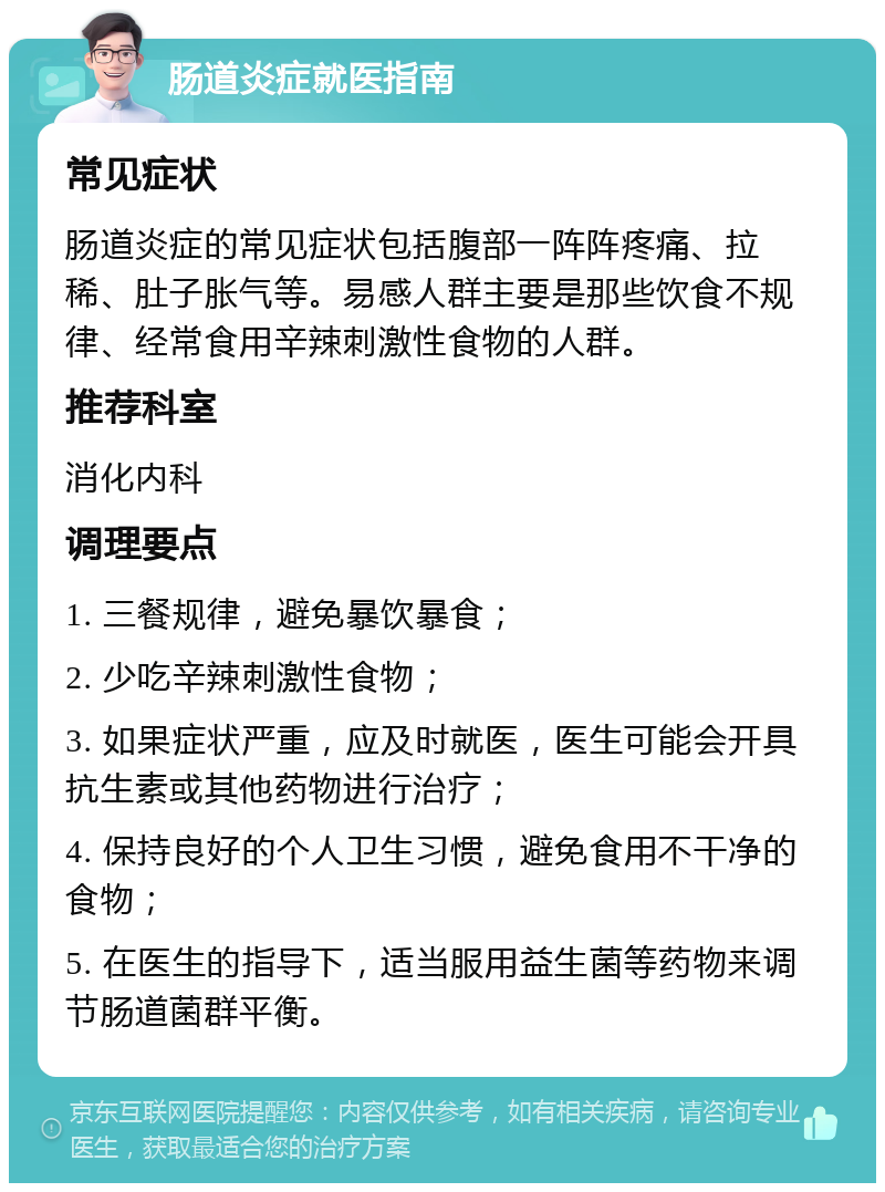 肠道炎症就医指南 常见症状 肠道炎症的常见症状包括腹部一阵阵疼痛、拉稀、肚子胀气等。易感人群主要是那些饮食不规律、经常食用辛辣刺激性食物的人群。 推荐科室 消化内科 调理要点 1. 三餐规律，避免暴饮暴食； 2. 少吃辛辣刺激性食物； 3. 如果症状严重，应及时就医，医生可能会开具抗生素或其他药物进行治疗； 4. 保持良好的个人卫生习惯，避免食用不干净的食物； 5. 在医生的指导下，适当服用益生菌等药物来调节肠道菌群平衡。