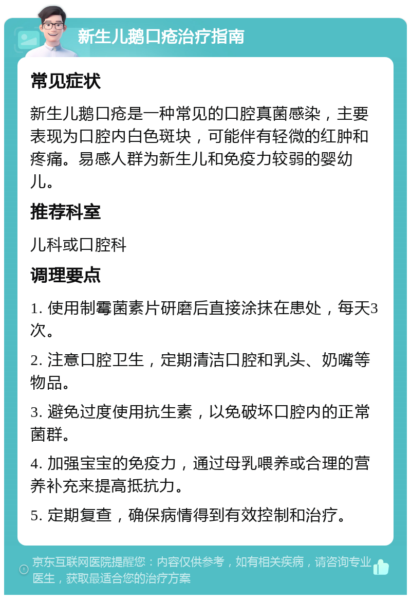 新生儿鹅口疮治疗指南 常见症状 新生儿鹅口疮是一种常见的口腔真菌感染，主要表现为口腔内白色斑块，可能伴有轻微的红肿和疼痛。易感人群为新生儿和免疫力较弱的婴幼儿。 推荐科室 儿科或口腔科 调理要点 1. 使用制霉菌素片研磨后直接涂抹在患处，每天3次。 2. 注意口腔卫生，定期清洁口腔和乳头、奶嘴等物品。 3. 避免过度使用抗生素，以免破坏口腔内的正常菌群。 4. 加强宝宝的免疫力，通过母乳喂养或合理的营养补充来提高抵抗力。 5. 定期复查，确保病情得到有效控制和治疗。