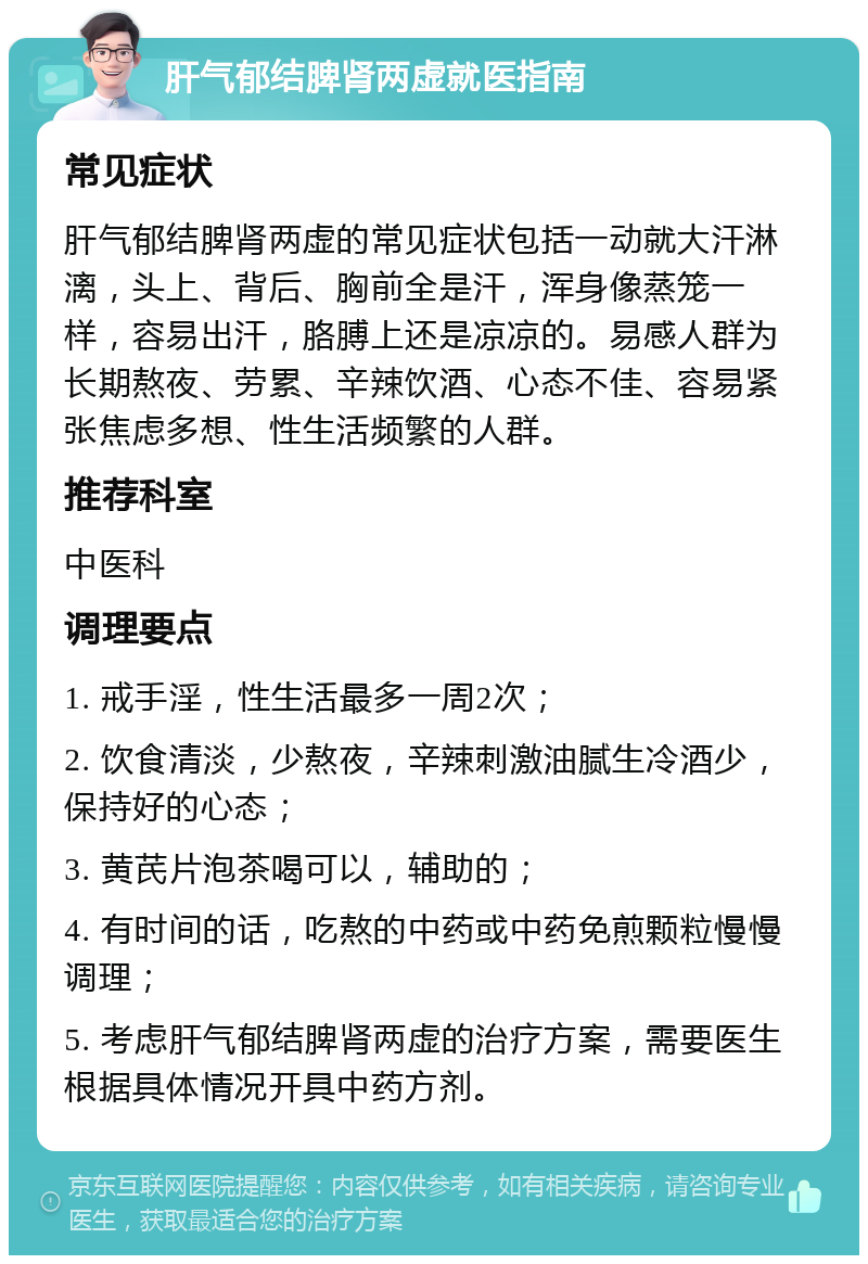 肝气郁结脾肾两虚就医指南 常见症状 肝气郁结脾肾两虚的常见症状包括一动就大汗淋漓，头上、背后、胸前全是汗，浑身像蒸笼一样，容易出汗，胳膊上还是凉凉的。易感人群为长期熬夜、劳累、辛辣饮酒、心态不佳、容易紧张焦虑多想、性生活频繁的人群。 推荐科室 中医科 调理要点 1. 戒手淫，性生活最多一周2次； 2. 饮食清淡，少熬夜，辛辣刺激油腻生冷酒少，保持好的心态； 3. 黄芪片泡茶喝可以，辅助的； 4. 有时间的话，吃熬的中药或中药免煎颗粒慢慢调理； 5. 考虑肝气郁结脾肾两虚的治疗方案，需要医生根据具体情况开具中药方剂。