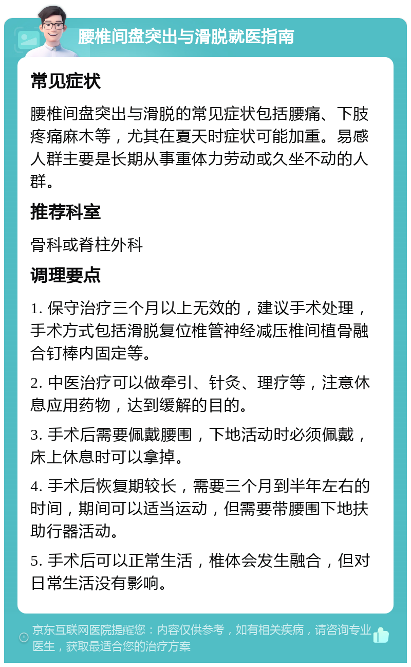 腰椎间盘突出与滑脱就医指南 常见症状 腰椎间盘突出与滑脱的常见症状包括腰痛、下肢疼痛麻木等，尤其在夏天时症状可能加重。易感人群主要是长期从事重体力劳动或久坐不动的人群。 推荐科室 骨科或脊柱外科 调理要点 1. 保守治疗三个月以上无效的，建议手术处理，手术方式包括滑脱复位椎管神经减压椎间植骨融合钉棒内固定等。 2. 中医治疗可以做牵引、针灸、理疗等，注意休息应用药物，达到缓解的目的。 3. 手术后需要佩戴腰围，下地活动时必须佩戴，床上休息时可以拿掉。 4. 手术后恢复期较长，需要三个月到半年左右的时间，期间可以适当运动，但需要带腰围下地扶助行器活动。 5. 手术后可以正常生活，椎体会发生融合，但对日常生活没有影响。