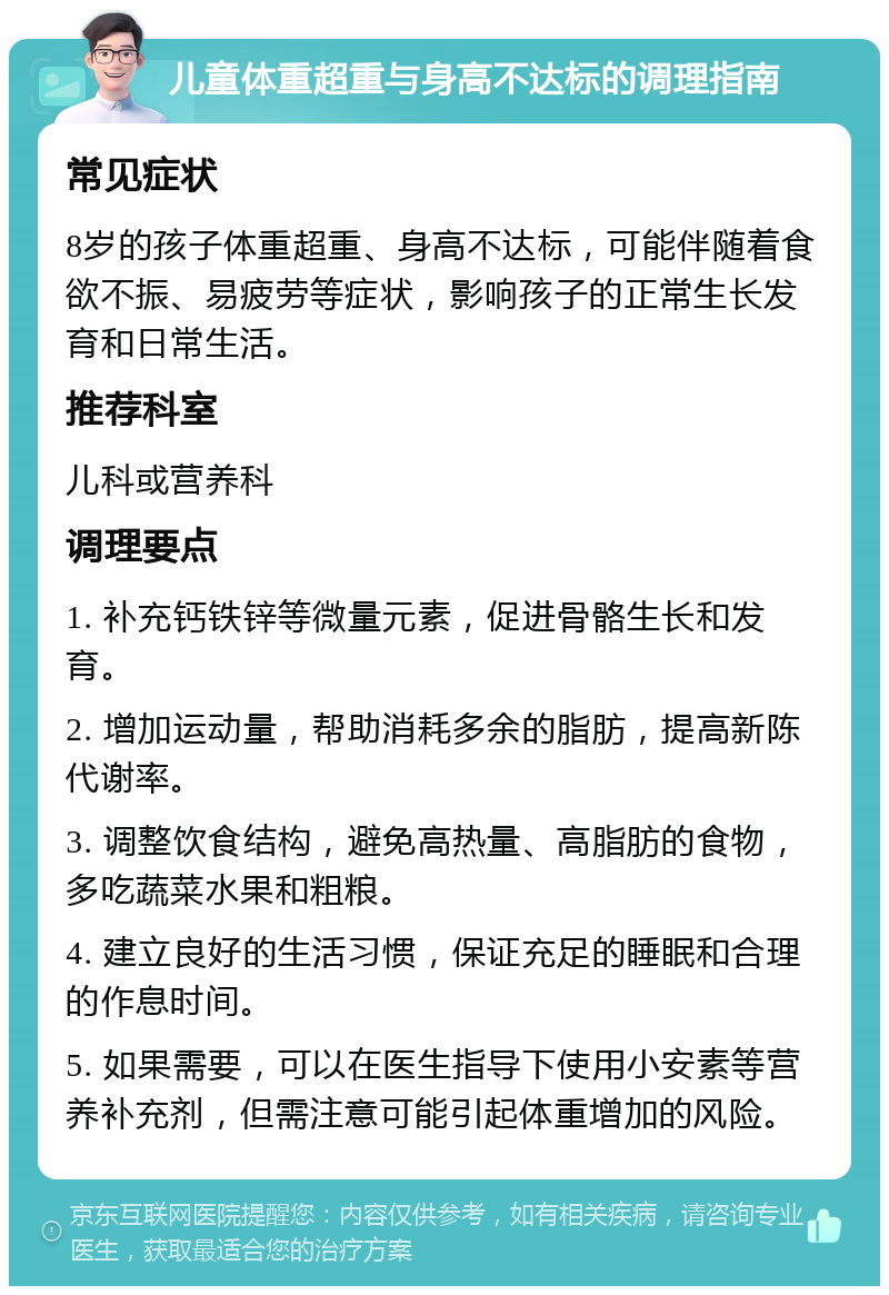 儿童体重超重与身高不达标的调理指南 常见症状 8岁的孩子体重超重、身高不达标，可能伴随着食欲不振、易疲劳等症状，影响孩子的正常生长发育和日常生活。 推荐科室 儿科或营养科 调理要点 1. 补充钙铁锌等微量元素，促进骨骼生长和发育。 2. 增加运动量，帮助消耗多余的脂肪，提高新陈代谢率。 3. 调整饮食结构，避免高热量、高脂肪的食物，多吃蔬菜水果和粗粮。 4. 建立良好的生活习惯，保证充足的睡眠和合理的作息时间。 5. 如果需要，可以在医生指导下使用小安素等营养补充剂，但需注意可能引起体重增加的风险。