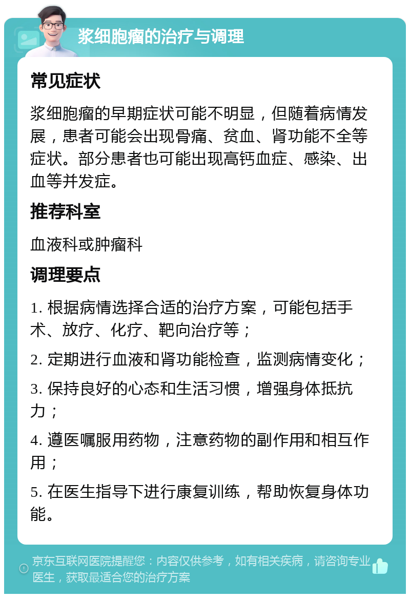 浆细胞瘤的治疗与调理 常见症状 浆细胞瘤的早期症状可能不明显，但随着病情发展，患者可能会出现骨痛、贫血、肾功能不全等症状。部分患者也可能出现高钙血症、感染、出血等并发症。 推荐科室 血液科或肿瘤科 调理要点 1. 根据病情选择合适的治疗方案，可能包括手术、放疗、化疗、靶向治疗等； 2. 定期进行血液和肾功能检查，监测病情变化； 3. 保持良好的心态和生活习惯，增强身体抵抗力； 4. 遵医嘱服用药物，注意药物的副作用和相互作用； 5. 在医生指导下进行康复训练，帮助恢复身体功能。