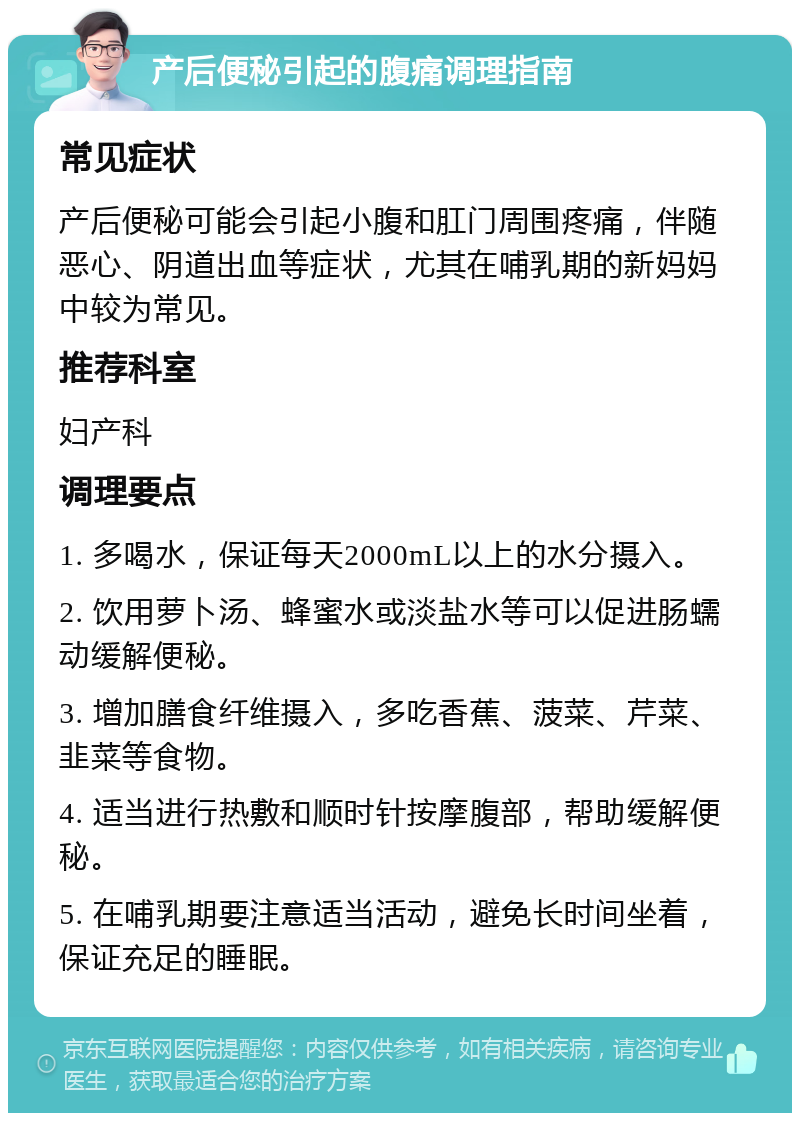 产后便秘引起的腹痛调理指南 常见症状 产后便秘可能会引起小腹和肛门周围疼痛，伴随恶心、阴道出血等症状，尤其在哺乳期的新妈妈中较为常见。 推荐科室 妇产科 调理要点 1. 多喝水，保证每天2000mL以上的水分摄入。 2. 饮用萝卜汤、蜂蜜水或淡盐水等可以促进肠蠕动缓解便秘。 3. 增加膳食纤维摄入，多吃香蕉、菠菜、芹菜、韭菜等食物。 4. 适当进行热敷和顺时针按摩腹部，帮助缓解便秘。 5. 在哺乳期要注意适当活动，避免长时间坐着，保证充足的睡眠。