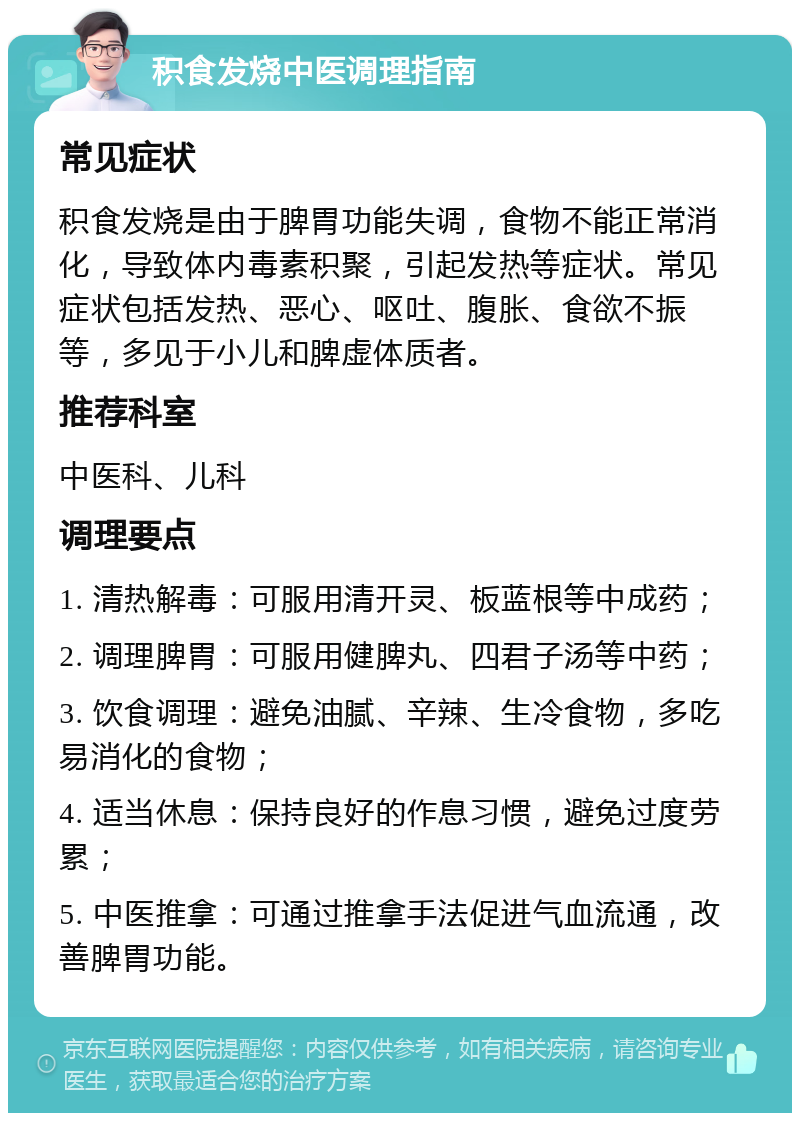 积食发烧中医调理指南 常见症状 积食发烧是由于脾胃功能失调，食物不能正常消化，导致体内毒素积聚，引起发热等症状。常见症状包括发热、恶心、呕吐、腹胀、食欲不振等，多见于小儿和脾虚体质者。 推荐科室 中医科、儿科 调理要点 1. 清热解毒：可服用清开灵、板蓝根等中成药； 2. 调理脾胃：可服用健脾丸、四君子汤等中药； 3. 饮食调理：避免油腻、辛辣、生冷食物，多吃易消化的食物； 4. 适当休息：保持良好的作息习惯，避免过度劳累； 5. 中医推拿：可通过推拿手法促进气血流通，改善脾胃功能。