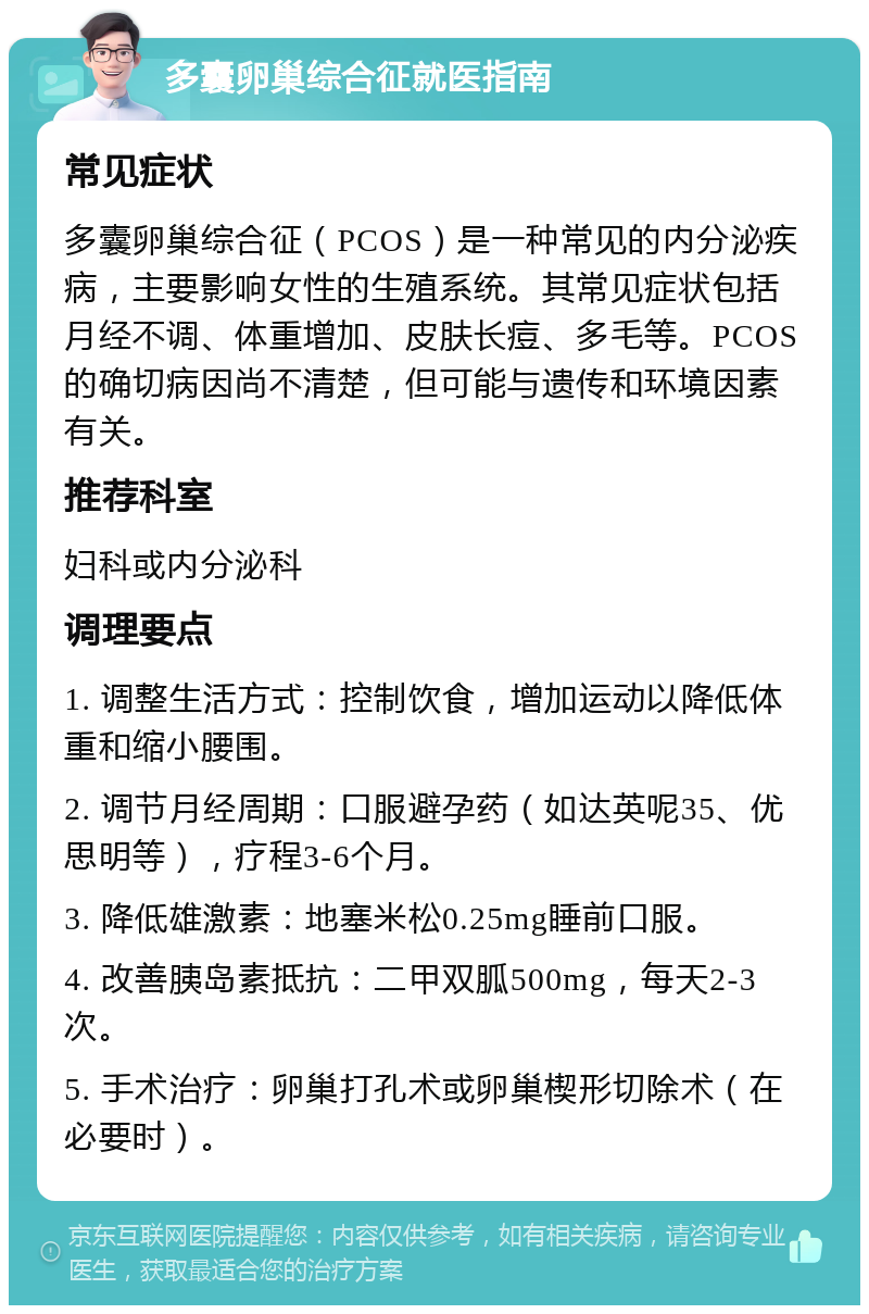 多囊卵巢综合征就医指南 常见症状 多囊卵巢综合征（PCOS）是一种常见的内分泌疾病，主要影响女性的生殖系统。其常见症状包括月经不调、体重增加、皮肤长痘、多毛等。PCOS的确切病因尚不清楚，但可能与遗传和环境因素有关。 推荐科室 妇科或内分泌科 调理要点 1. 调整生活方式：控制饮食，增加运动以降低体重和缩小腰围。 2. 调节月经周期：口服避孕药（如达英呢35、优思明等），疗程3-6个月。 3. 降低雄激素：地塞米松0.25mg睡前口服。 4. 改善胰岛素抵抗：二甲双胍500mg，每天2-3次。 5. 手术治疗：卵巢打孔术或卵巢楔形切除术（在必要时）。