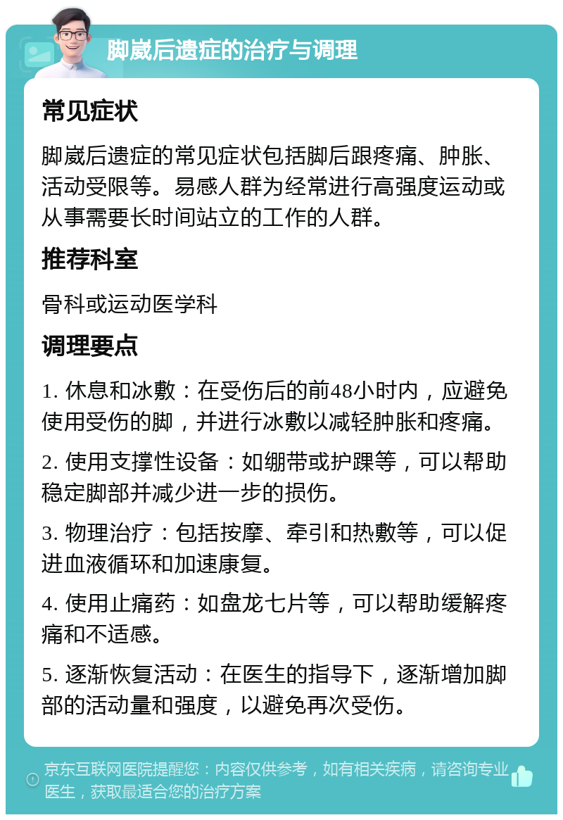 脚崴后遗症的治疗与调理 常见症状 脚崴后遗症的常见症状包括脚后跟疼痛、肿胀、活动受限等。易感人群为经常进行高强度运动或从事需要长时间站立的工作的人群。 推荐科室 骨科或运动医学科 调理要点 1. 休息和冰敷：在受伤后的前48小时内，应避免使用受伤的脚，并进行冰敷以减轻肿胀和疼痛。 2. 使用支撑性设备：如绷带或护踝等，可以帮助稳定脚部并减少进一步的损伤。 3. 物理治疗：包括按摩、牵引和热敷等，可以促进血液循环和加速康复。 4. 使用止痛药：如盘龙七片等，可以帮助缓解疼痛和不适感。 5. 逐渐恢复活动：在医生的指导下，逐渐增加脚部的活动量和强度，以避免再次受伤。