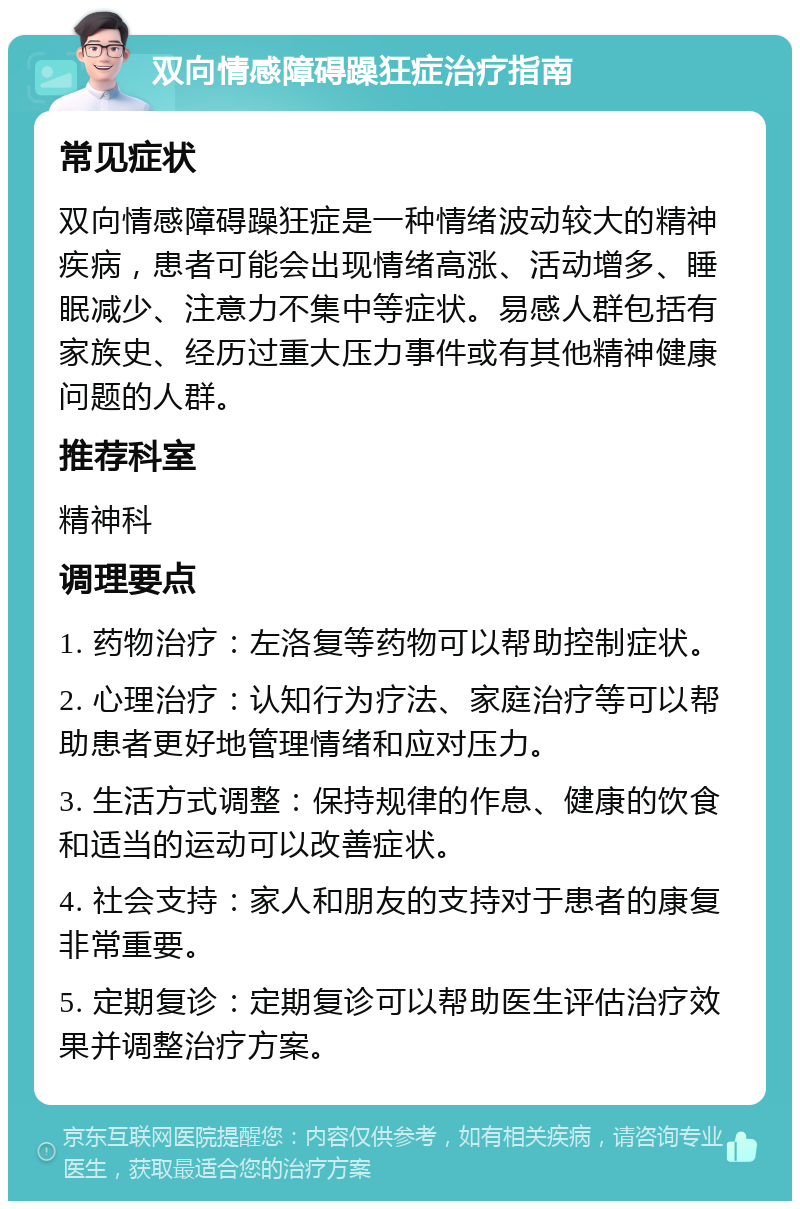 双向情感障碍躁狂症治疗指南 常见症状 双向情感障碍躁狂症是一种情绪波动较大的精神疾病，患者可能会出现情绪高涨、活动增多、睡眠减少、注意力不集中等症状。易感人群包括有家族史、经历过重大压力事件或有其他精神健康问题的人群。 推荐科室 精神科 调理要点 1. 药物治疗：左洛复等药物可以帮助控制症状。 2. 心理治疗：认知行为疗法、家庭治疗等可以帮助患者更好地管理情绪和应对压力。 3. 生活方式调整：保持规律的作息、健康的饮食和适当的运动可以改善症状。 4. 社会支持：家人和朋友的支持对于患者的康复非常重要。 5. 定期复诊：定期复诊可以帮助医生评估治疗效果并调整治疗方案。