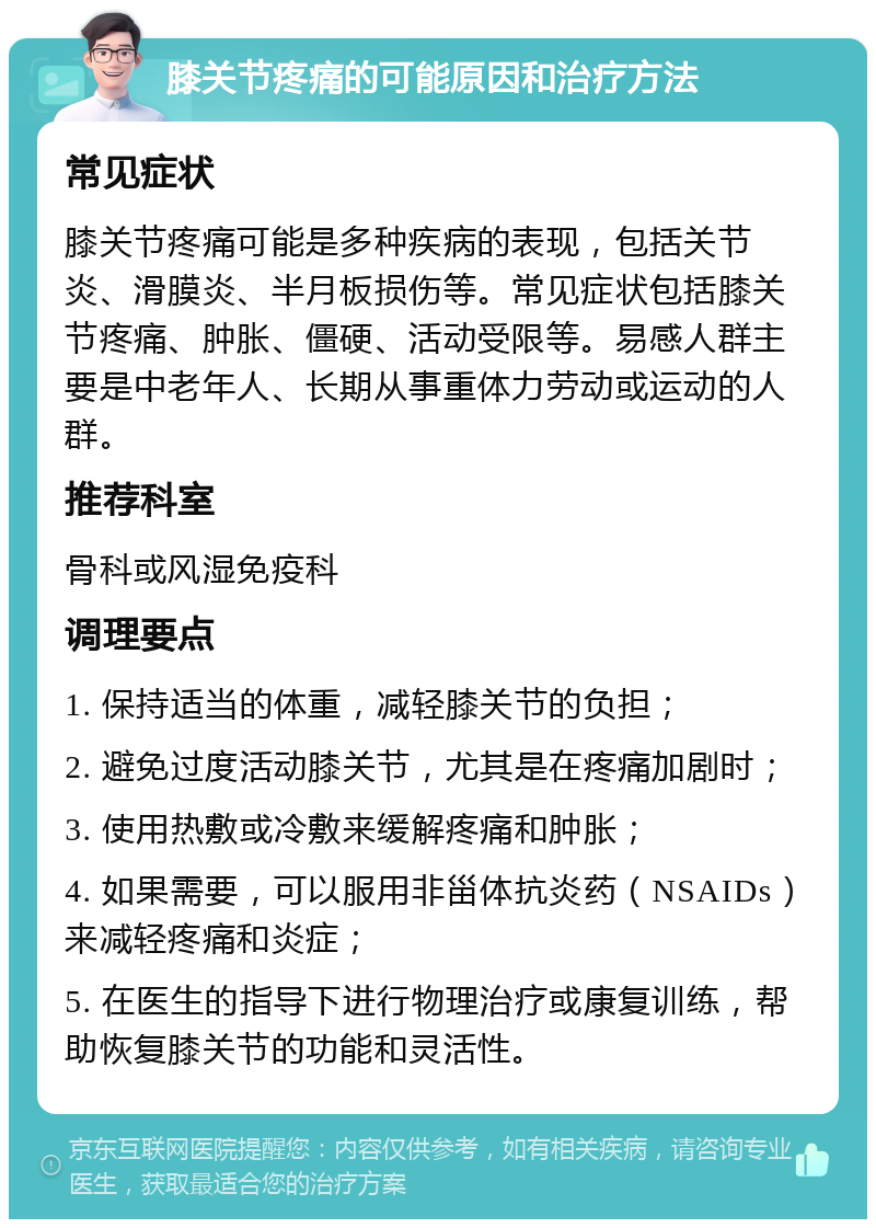 膝关节疼痛的可能原因和治疗方法 常见症状 膝关节疼痛可能是多种疾病的表现，包括关节炎、滑膜炎、半月板损伤等。常见症状包括膝关节疼痛、肿胀、僵硬、活动受限等。易感人群主要是中老年人、长期从事重体力劳动或运动的人群。 推荐科室 骨科或风湿免疫科 调理要点 1. 保持适当的体重，减轻膝关节的负担； 2. 避免过度活动膝关节，尤其是在疼痛加剧时； 3. 使用热敷或冷敷来缓解疼痛和肿胀； 4. 如果需要，可以服用非甾体抗炎药（NSAIDs）来减轻疼痛和炎症； 5. 在医生的指导下进行物理治疗或康复训练，帮助恢复膝关节的功能和灵活性。