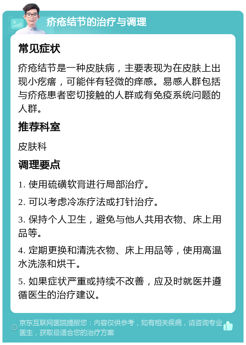 疥疮结节的治疗与调理 常见症状 疥疮结节是一种皮肤病，主要表现为在皮肤上出现小疙瘩，可能伴有轻微的痒感。易感人群包括与疥疮患者密切接触的人群或有免疫系统问题的人群。 推荐科室 皮肤科 调理要点 1. 使用硫磺软膏进行局部治疗。 2. 可以考虑冷冻疗法或打针治疗。 3. 保持个人卫生，避免与他人共用衣物、床上用品等。 4. 定期更换和清洗衣物、床上用品等，使用高温水洗涤和烘干。 5. 如果症状严重或持续不改善，应及时就医并遵循医生的治疗建议。