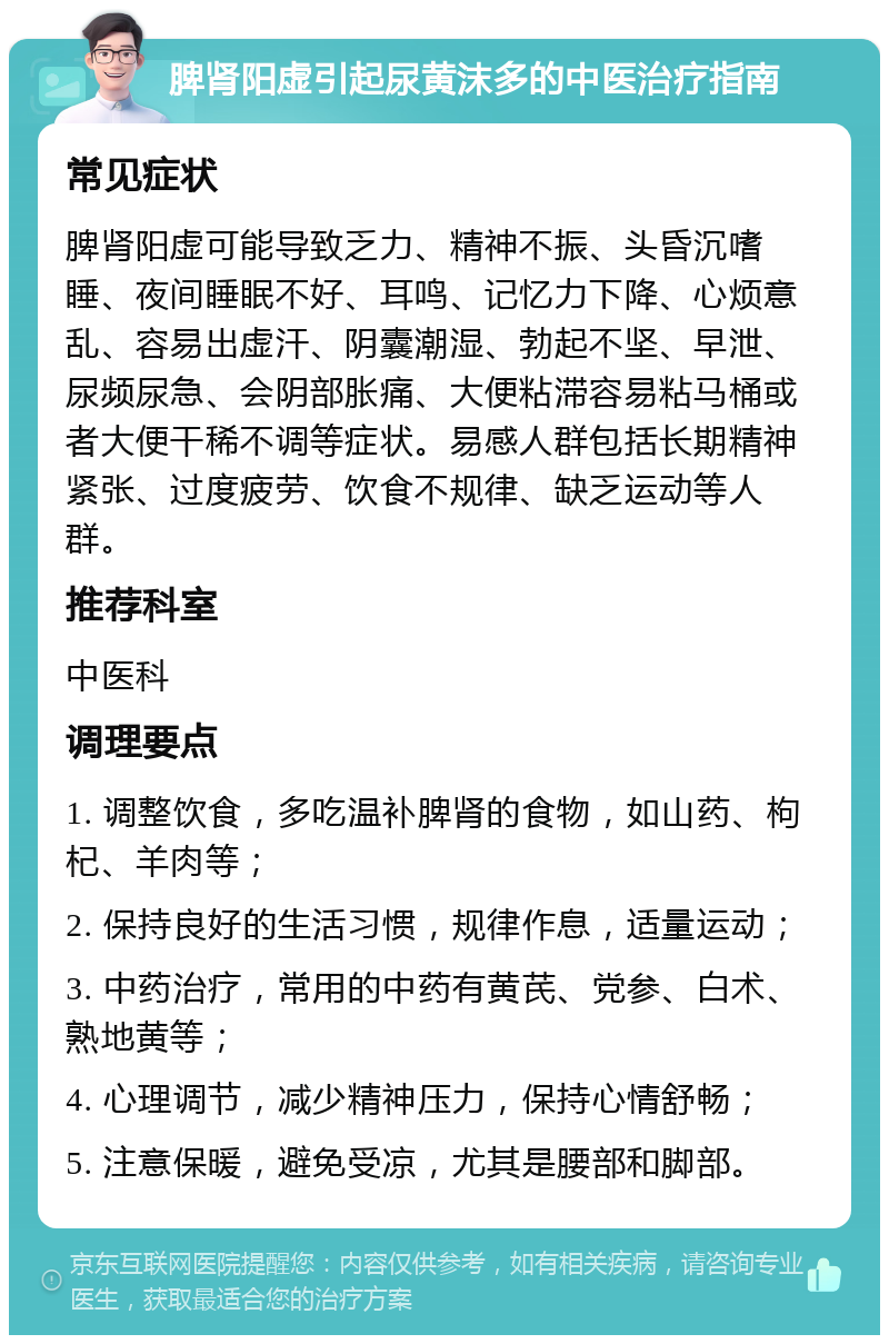 脾肾阳虚引起尿黄沫多的中医治疗指南 常见症状 脾肾阳虚可能导致乏力、精神不振、头昏沉嗜睡、夜间睡眠不好、耳鸣、记忆力下降、心烦意乱、容易出虚汗、阴囊潮湿、勃起不坚、早泄、尿频尿急、会阴部胀痛、大便粘滞容易粘马桶或者大便干稀不调等症状。易感人群包括长期精神紧张、过度疲劳、饮食不规律、缺乏运动等人群。 推荐科室 中医科 调理要点 1. 调整饮食，多吃温补脾肾的食物，如山药、枸杞、羊肉等； 2. 保持良好的生活习惯，规律作息，适量运动； 3. 中药治疗，常用的中药有黄芪、党参、白术、熟地黄等； 4. 心理调节，减少精神压力，保持心情舒畅； 5. 注意保暖，避免受凉，尤其是腰部和脚部。