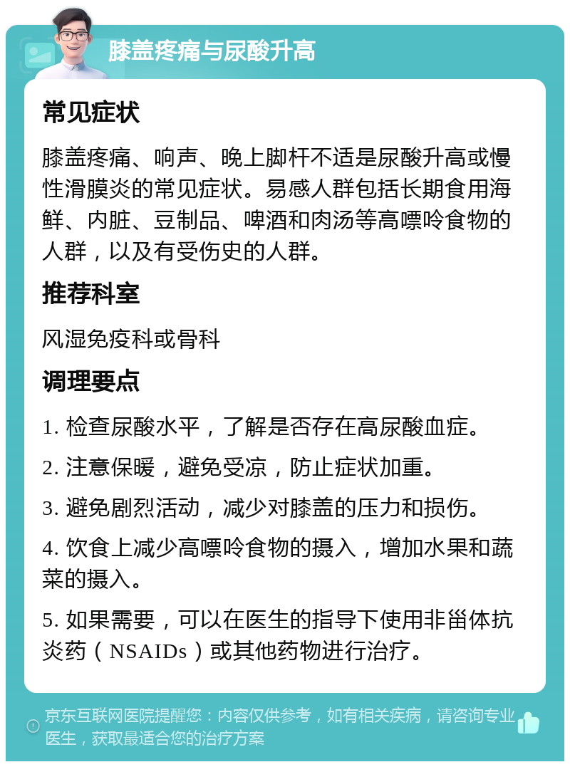 膝盖疼痛与尿酸升高 常见症状 膝盖疼痛、响声、晚上脚杆不适是尿酸升高或慢性滑膜炎的常见症状。易感人群包括长期食用海鲜、内脏、豆制品、啤酒和肉汤等高嘌呤食物的人群，以及有受伤史的人群。 推荐科室 风湿免疫科或骨科 调理要点 1. 检查尿酸水平，了解是否存在高尿酸血症。 2. 注意保暖，避免受凉，防止症状加重。 3. 避免剧烈活动，减少对膝盖的压力和损伤。 4. 饮食上减少高嘌呤食物的摄入，增加水果和蔬菜的摄入。 5. 如果需要，可以在医生的指导下使用非甾体抗炎药（NSAIDs）或其他药物进行治疗。