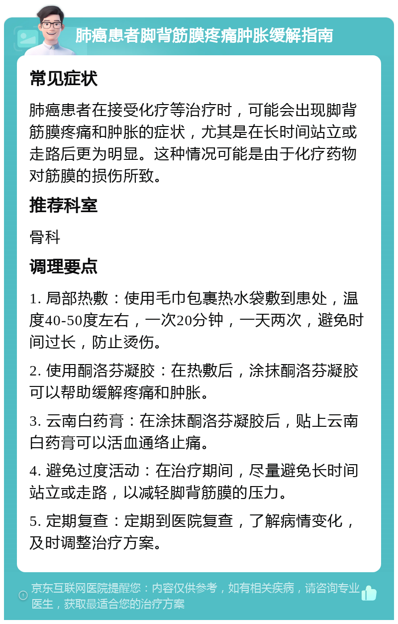 肺癌患者脚背筋膜疼痛肿胀缓解指南 常见症状 肺癌患者在接受化疗等治疗时，可能会出现脚背筋膜疼痛和肿胀的症状，尤其是在长时间站立或走路后更为明显。这种情况可能是由于化疗药物对筋膜的损伤所致。 推荐科室 骨科 调理要点 1. 局部热敷：使用毛巾包裹热水袋敷到患处，温度40-50度左右，一次20分钟，一天两次，避免时间过长，防止烫伤。 2. 使用酮洛芬凝胶：在热敷后，涂抹酮洛芬凝胶可以帮助缓解疼痛和肿胀。 3. 云南白药膏：在涂抹酮洛芬凝胶后，贴上云南白药膏可以活血通络止痛。 4. 避免过度活动：在治疗期间，尽量避免长时间站立或走路，以减轻脚背筋膜的压力。 5. 定期复查：定期到医院复查，了解病情变化，及时调整治疗方案。