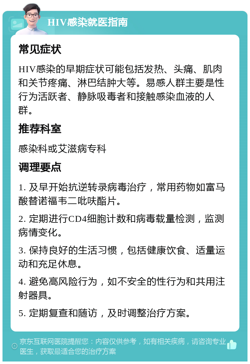 HIV感染就医指南 常见症状 HIV感染的早期症状可能包括发热、头痛、肌肉和关节疼痛、淋巴结肿大等。易感人群主要是性行为活跃者、静脉吸毒者和接触感染血液的人群。 推荐科室 感染科或艾滋病专科 调理要点 1. 及早开始抗逆转录病毒治疗，常用药物如富马酸替诺福韦二吡呋酯片。 2. 定期进行CD4细胞计数和病毒载量检测，监测病情变化。 3. 保持良好的生活习惯，包括健康饮食、适量运动和充足休息。 4. 避免高风险行为，如不安全的性行为和共用注射器具。 5. 定期复查和随访，及时调整治疗方案。