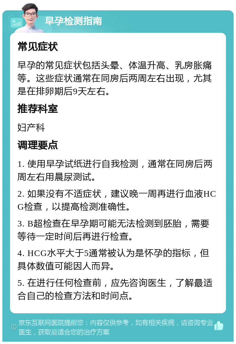 早孕检测指南 常见症状 早孕的常见症状包括头晕、体温升高、乳房胀痛等。这些症状通常在同房后两周左右出现，尤其是在排卵期后9天左右。 推荐科室 妇产科 调理要点 1. 使用早孕试纸进行自我检测，通常在同房后两周左右用晨尿测试。 2. 如果没有不适症状，建议晚一周再进行血液HCG检查，以提高检测准确性。 3. B超检查在早孕期可能无法检测到胚胎，需要等待一定时间后再进行检查。 4. HCG水平大于5通常被认为是怀孕的指标，但具体数值可能因人而异。 5. 在进行任何检查前，应先咨询医生，了解最适合自己的检查方法和时间点。