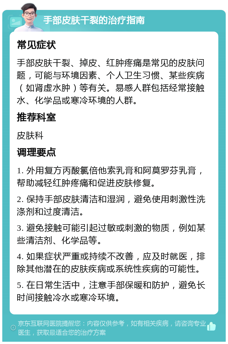 手部皮肤干裂的治疗指南 常见症状 手部皮肤干裂、掉皮、红肿疼痛是常见的皮肤问题，可能与环境因素、个人卫生习惯、某些疾病（如肾虚水肿）等有关。易感人群包括经常接触水、化学品或寒冷环境的人群。 推荐科室 皮肤科 调理要点 1. 外用复方丙酸氯倍他索乳膏和阿莫罗芬乳膏，帮助减轻红肿疼痛和促进皮肤修复。 2. 保持手部皮肤清洁和湿润，避免使用刺激性洗涤剂和过度清洁。 3. 避免接触可能引起过敏或刺激的物质，例如某些清洁剂、化学品等。 4. 如果症状严重或持续不改善，应及时就医，排除其他潜在的皮肤疾病或系统性疾病的可能性。 5. 在日常生活中，注意手部保暖和防护，避免长时间接触冷水或寒冷环境。