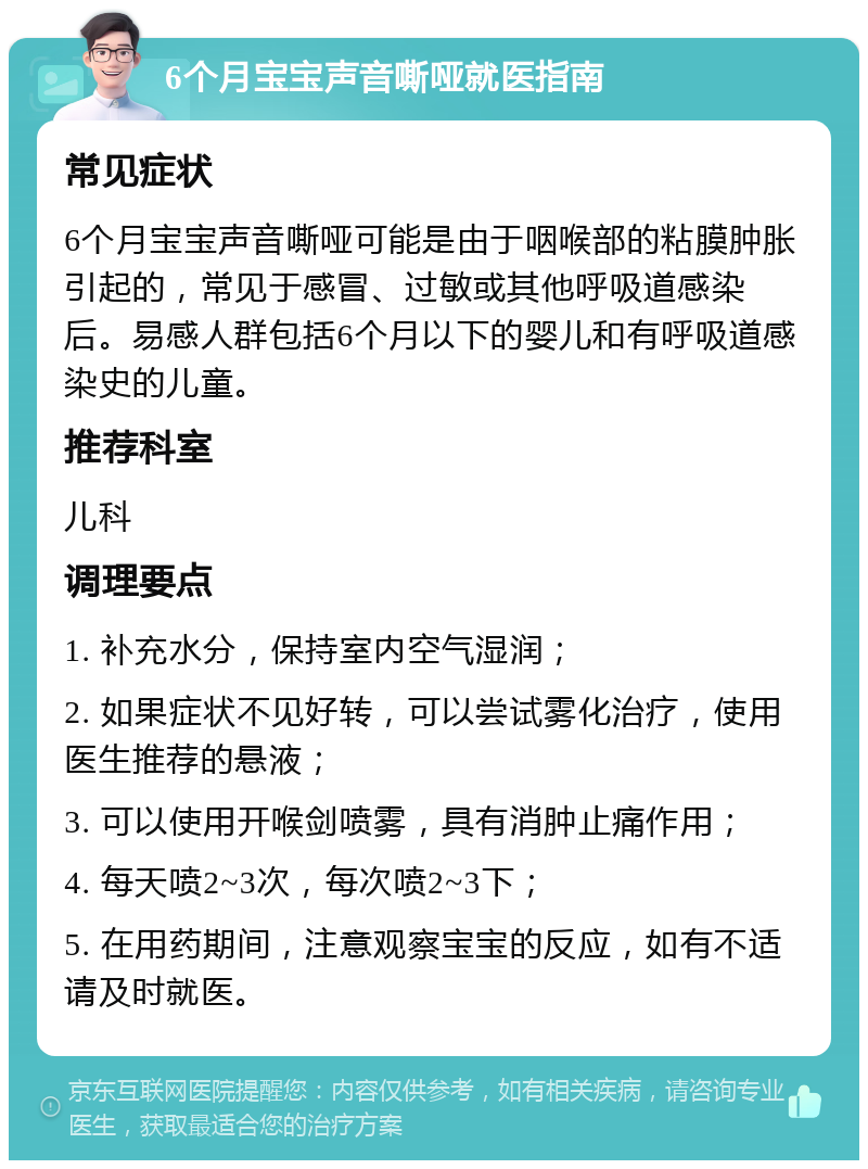 6个月宝宝声音嘶哑就医指南 常见症状 6个月宝宝声音嘶哑可能是由于咽喉部的粘膜肿胀引起的，常见于感冒、过敏或其他呼吸道感染后。易感人群包括6个月以下的婴儿和有呼吸道感染史的儿童。 推荐科室 儿科 调理要点 1. 补充水分，保持室内空气湿润； 2. 如果症状不见好转，可以尝试雾化治疗，使用医生推荐的悬液； 3. 可以使用开喉剑喷雾，具有消肿止痛作用； 4. 每天喷2~3次，每次喷2~3下； 5. 在用药期间，注意观察宝宝的反应，如有不适请及时就医。