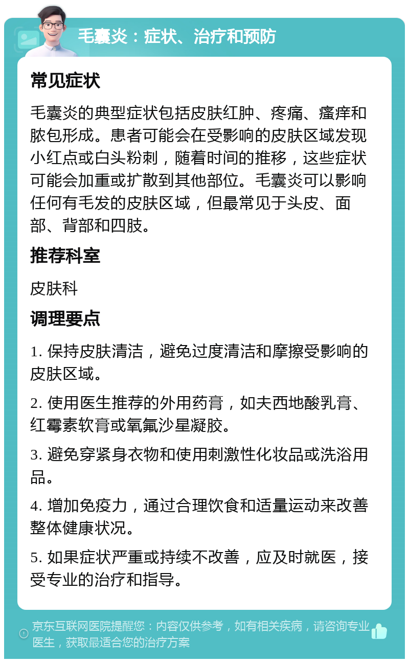 毛囊炎：症状、治疗和预防 常见症状 毛囊炎的典型症状包括皮肤红肿、疼痛、瘙痒和脓包形成。患者可能会在受影响的皮肤区域发现小红点或白头粉刺，随着时间的推移，这些症状可能会加重或扩散到其他部位。毛囊炎可以影响任何有毛发的皮肤区域，但最常见于头皮、面部、背部和四肢。 推荐科室 皮肤科 调理要点 1. 保持皮肤清洁，避免过度清洁和摩擦受影响的皮肤区域。 2. 使用医生推荐的外用药膏，如夫西地酸乳膏、红霉素软膏或氧氟沙星凝胶。 3. 避免穿紧身衣物和使用刺激性化妆品或洗浴用品。 4. 增加免疫力，通过合理饮食和适量运动来改善整体健康状况。 5. 如果症状严重或持续不改善，应及时就医，接受专业的治疗和指导。