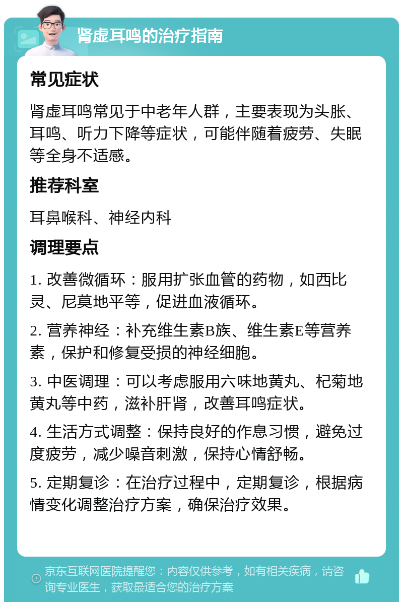 肾虚耳鸣的治疗指南 常见症状 肾虚耳鸣常见于中老年人群，主要表现为头胀、耳鸣、听力下降等症状，可能伴随着疲劳、失眠等全身不适感。 推荐科室 耳鼻喉科、神经内科 调理要点 1. 改善微循环：服用扩张血管的药物，如西比灵、尼莫地平等，促进血液循环。 2. 营养神经：补充维生素B族、维生素E等营养素，保护和修复受损的神经细胞。 3. 中医调理：可以考虑服用六味地黄丸、杞菊地黄丸等中药，滋补肝肾，改善耳鸣症状。 4. 生活方式调整：保持良好的作息习惯，避免过度疲劳，减少噪音刺激，保持心情舒畅。 5. 定期复诊：在治疗过程中，定期复诊，根据病情变化调整治疗方案，确保治疗效果。