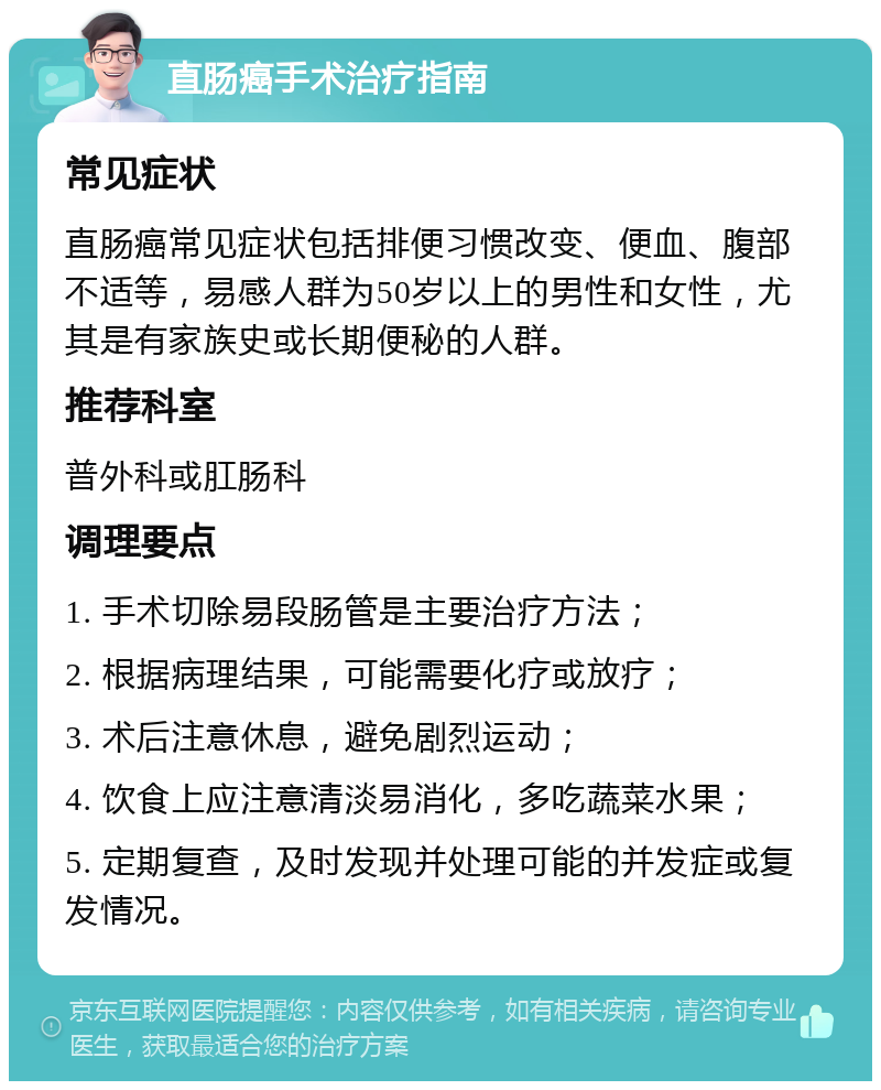 直肠癌手术治疗指南 常见症状 直肠癌常见症状包括排便习惯改变、便血、腹部不适等，易感人群为50岁以上的男性和女性，尤其是有家族史或长期便秘的人群。 推荐科室 普外科或肛肠科 调理要点 1. 手术切除易段肠管是主要治疗方法； 2. 根据病理结果，可能需要化疗或放疗； 3. 术后注意休息，避免剧烈运动； 4. 饮食上应注意清淡易消化，多吃蔬菜水果； 5. 定期复查，及时发现并处理可能的并发症或复发情况。