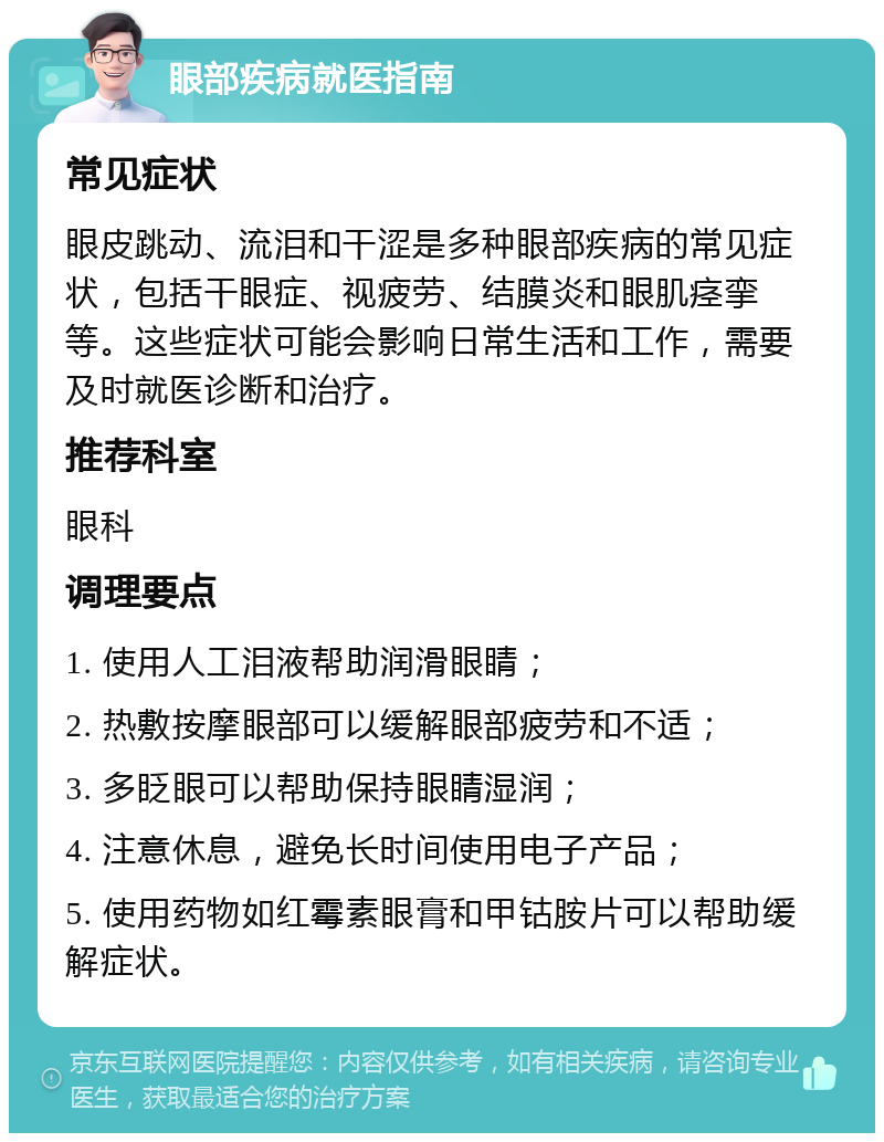 眼部疾病就医指南 常见症状 眼皮跳动、流泪和干涩是多种眼部疾病的常见症状，包括干眼症、视疲劳、结膜炎和眼肌痉挛等。这些症状可能会影响日常生活和工作，需要及时就医诊断和治疗。 推荐科室 眼科 调理要点 1. 使用人工泪液帮助润滑眼睛； 2. 热敷按摩眼部可以缓解眼部疲劳和不适； 3. 多眨眼可以帮助保持眼睛湿润； 4. 注意休息，避免长时间使用电子产品； 5. 使用药物如红霉素眼膏和甲钴胺片可以帮助缓解症状。