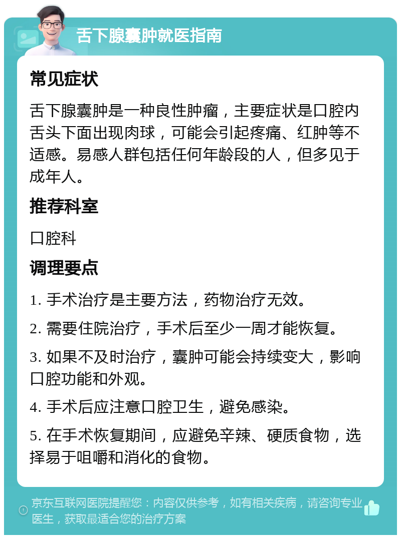 舌下腺囊肿就医指南 常见症状 舌下腺囊肿是一种良性肿瘤，主要症状是口腔内舌头下面出现肉球，可能会引起疼痛、红肿等不适感。易感人群包括任何年龄段的人，但多见于成年人。 推荐科室 口腔科 调理要点 1. 手术治疗是主要方法，药物治疗无效。 2. 需要住院治疗，手术后至少一周才能恢复。 3. 如果不及时治疗，囊肿可能会持续变大，影响口腔功能和外观。 4. 手术后应注意口腔卫生，避免感染。 5. 在手术恢复期间，应避免辛辣、硬质食物，选择易于咀嚼和消化的食物。