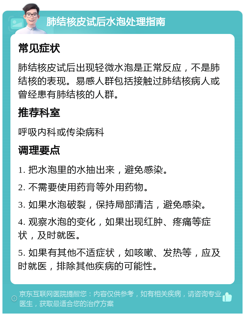 肺结核皮试后水泡处理指南 常见症状 肺结核皮试后出现轻微水泡是正常反应，不是肺结核的表现。易感人群包括接触过肺结核病人或曾经患有肺结核的人群。 推荐科室 呼吸内科或传染病科 调理要点 1. 把水泡里的水抽出来，避免感染。 2. 不需要使用药膏等外用药物。 3. 如果水泡破裂，保持局部清洁，避免感染。 4. 观察水泡的变化，如果出现红肿、疼痛等症状，及时就医。 5. 如果有其他不适症状，如咳嗽、发热等，应及时就医，排除其他疾病的可能性。