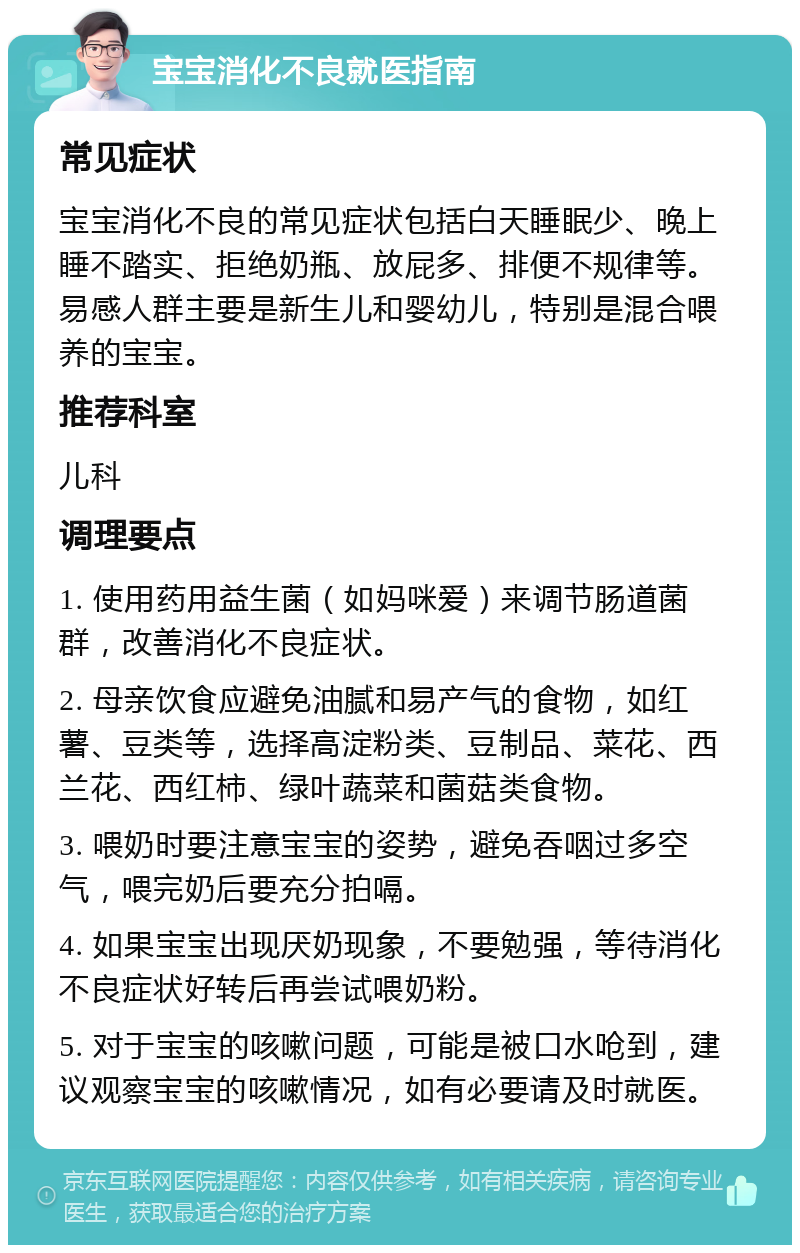 宝宝消化不良就医指南 常见症状 宝宝消化不良的常见症状包括白天睡眠少、晚上睡不踏实、拒绝奶瓶、放屁多、排便不规律等。易感人群主要是新生儿和婴幼儿，特别是混合喂养的宝宝。 推荐科室 儿科 调理要点 1. 使用药用益生菌（如妈咪爱）来调节肠道菌群，改善消化不良症状。 2. 母亲饮食应避免油腻和易产气的食物，如红薯、豆类等，选择高淀粉类、豆制品、菜花、西兰花、西红柿、绿叶蔬菜和菌菇类食物。 3. 喂奶时要注意宝宝的姿势，避免吞咽过多空气，喂完奶后要充分拍嗝。 4. 如果宝宝出现厌奶现象，不要勉强，等待消化不良症状好转后再尝试喂奶粉。 5. 对于宝宝的咳嗽问题，可能是被口水呛到，建议观察宝宝的咳嗽情况，如有必要请及时就医。