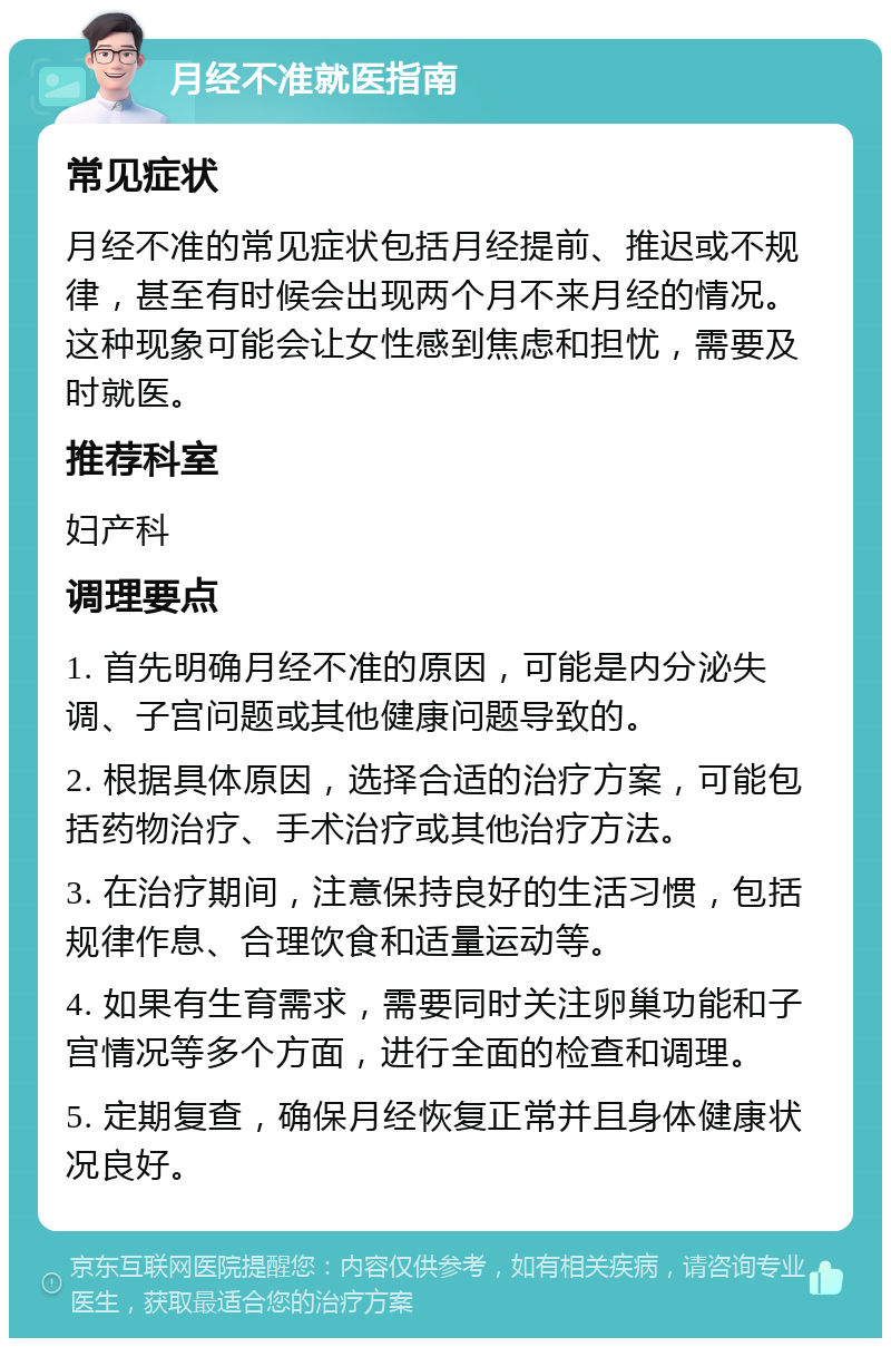 月经不准就医指南 常见症状 月经不准的常见症状包括月经提前、推迟或不规律，甚至有时候会出现两个月不来月经的情况。这种现象可能会让女性感到焦虑和担忧，需要及时就医。 推荐科室 妇产科 调理要点 1. 首先明确月经不准的原因，可能是内分泌失调、子宫问题或其他健康问题导致的。 2. 根据具体原因，选择合适的治疗方案，可能包括药物治疗、手术治疗或其他治疗方法。 3. 在治疗期间，注意保持良好的生活习惯，包括规律作息、合理饮食和适量运动等。 4. 如果有生育需求，需要同时关注卵巢功能和子宫情况等多个方面，进行全面的检查和调理。 5. 定期复查，确保月经恢复正常并且身体健康状况良好。