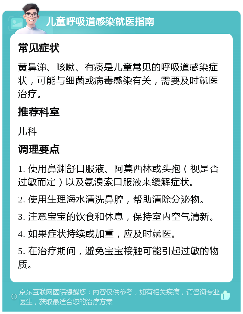 儿童呼吸道感染就医指南 常见症状 黄鼻涕、咳嗽、有痰是儿童常见的呼吸道感染症状，可能与细菌或病毒感染有关，需要及时就医治疗。 推荐科室 儿科 调理要点 1. 使用鼻渊舒口服液、阿莫西林或头孢（视是否过敏而定）以及氨溴索口服液来缓解症状。 2. 使用生理海水清洗鼻腔，帮助清除分泌物。 3. 注意宝宝的饮食和休息，保持室内空气清新。 4. 如果症状持续或加重，应及时就医。 5. 在治疗期间，避免宝宝接触可能引起过敏的物质。