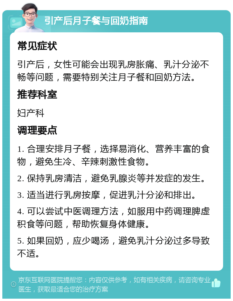 引产后月子餐与回奶指南 常见症状 引产后，女性可能会出现乳房胀痛、乳汁分泌不畅等问题，需要特别关注月子餐和回奶方法。 推荐科室 妇产科 调理要点 1. 合理安排月子餐，选择易消化、营养丰富的食物，避免生冷、辛辣刺激性食物。 2. 保持乳房清洁，避免乳腺炎等并发症的发生。 3. 适当进行乳房按摩，促进乳汁分泌和排出。 4. 可以尝试中医调理方法，如服用中药调理脾虚积食等问题，帮助恢复身体健康。 5. 如果回奶，应少喝汤，避免乳汁分泌过多导致不适。