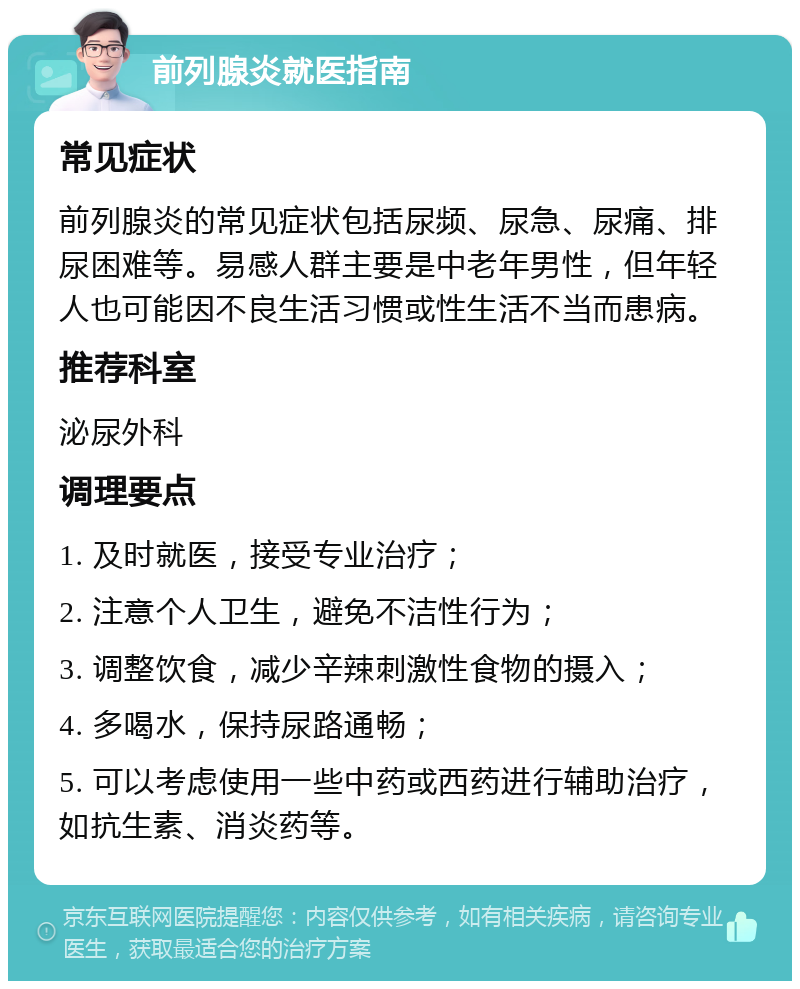 前列腺炎就医指南 常见症状 前列腺炎的常见症状包括尿频、尿急、尿痛、排尿困难等。易感人群主要是中老年男性，但年轻人也可能因不良生活习惯或性生活不当而患病。 推荐科室 泌尿外科 调理要点 1. 及时就医，接受专业治疗； 2. 注意个人卫生，避免不洁性行为； 3. 调整饮食，减少辛辣刺激性食物的摄入； 4. 多喝水，保持尿路通畅； 5. 可以考虑使用一些中药或西药进行辅助治疗，如抗生素、消炎药等。