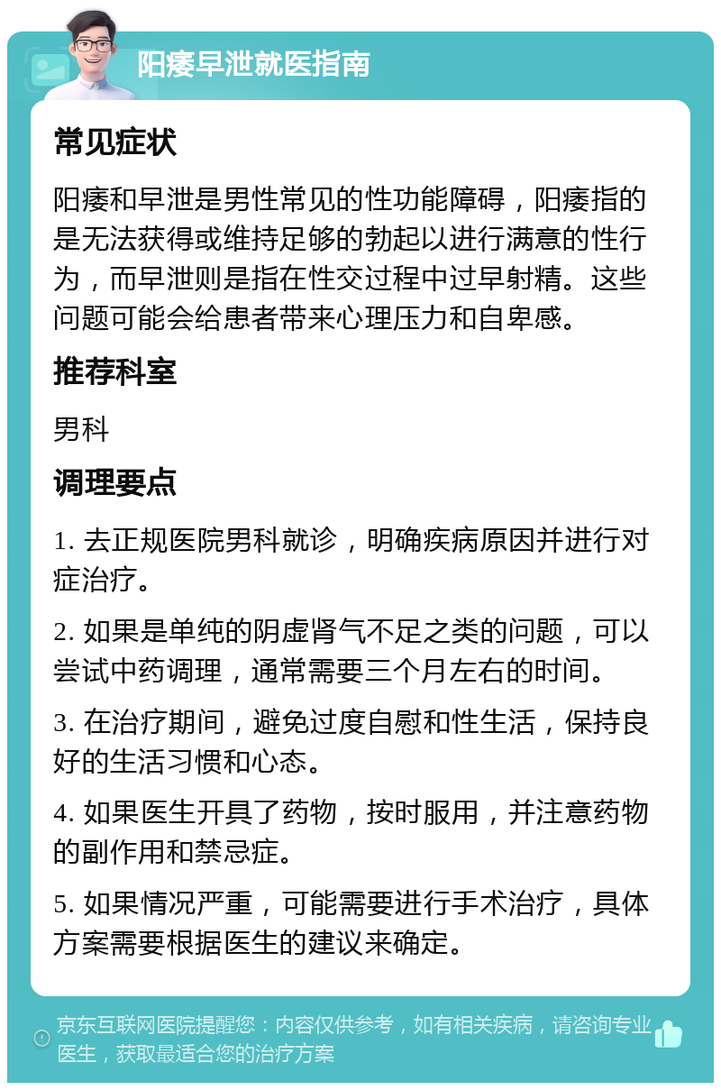 阳痿早泄就医指南 常见症状 阳痿和早泄是男性常见的性功能障碍，阳痿指的是无法获得或维持足够的勃起以进行满意的性行为，而早泄则是指在性交过程中过早射精。这些问题可能会给患者带来心理压力和自卑感。 推荐科室 男科 调理要点 1. 去正规医院男科就诊，明确疾病原因并进行对症治疗。 2. 如果是单纯的阴虚肾气不足之类的问题，可以尝试中药调理，通常需要三个月左右的时间。 3. 在治疗期间，避免过度自慰和性生活，保持良好的生活习惯和心态。 4. 如果医生开具了药物，按时服用，并注意药物的副作用和禁忌症。 5. 如果情况严重，可能需要进行手术治疗，具体方案需要根据医生的建议来确定。