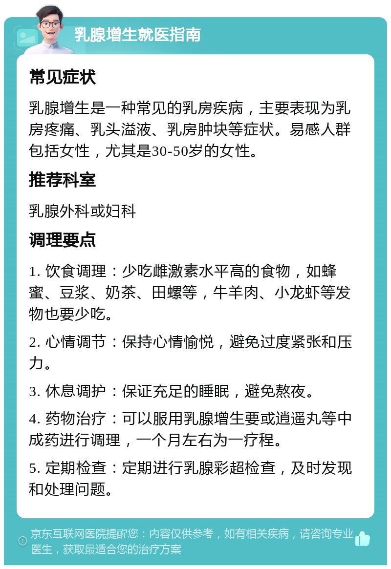 乳腺增生就医指南 常见症状 乳腺增生是一种常见的乳房疾病，主要表现为乳房疼痛、乳头溢液、乳房肿块等症状。易感人群包括女性，尤其是30-50岁的女性。 推荐科室 乳腺外科或妇科 调理要点 1. 饮食调理：少吃雌激素水平高的食物，如蜂蜜、豆浆、奶茶、田螺等，牛羊肉、小龙虾等发物也要少吃。 2. 心情调节：保持心情愉悦，避免过度紧张和压力。 3. 休息调护：保证充足的睡眠，避免熬夜。 4. 药物治疗：可以服用乳腺增生要或逍遥丸等中成药进行调理，一个月左右为一疗程。 5. 定期检查：定期进行乳腺彩超检查，及时发现和处理问题。