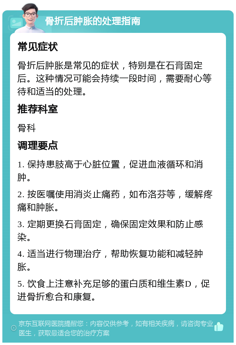 骨折后肿胀的处理指南 常见症状 骨折后肿胀是常见的症状，特别是在石膏固定后。这种情况可能会持续一段时间，需要耐心等待和适当的处理。 推荐科室 骨科 调理要点 1. 保持患肢高于心脏位置，促进血液循环和消肿。 2. 按医嘱使用消炎止痛药，如布洛芬等，缓解疼痛和肿胀。 3. 定期更换石膏固定，确保固定效果和防止感染。 4. 适当进行物理治疗，帮助恢复功能和减轻肿胀。 5. 饮食上注意补充足够的蛋白质和维生素D，促进骨折愈合和康复。