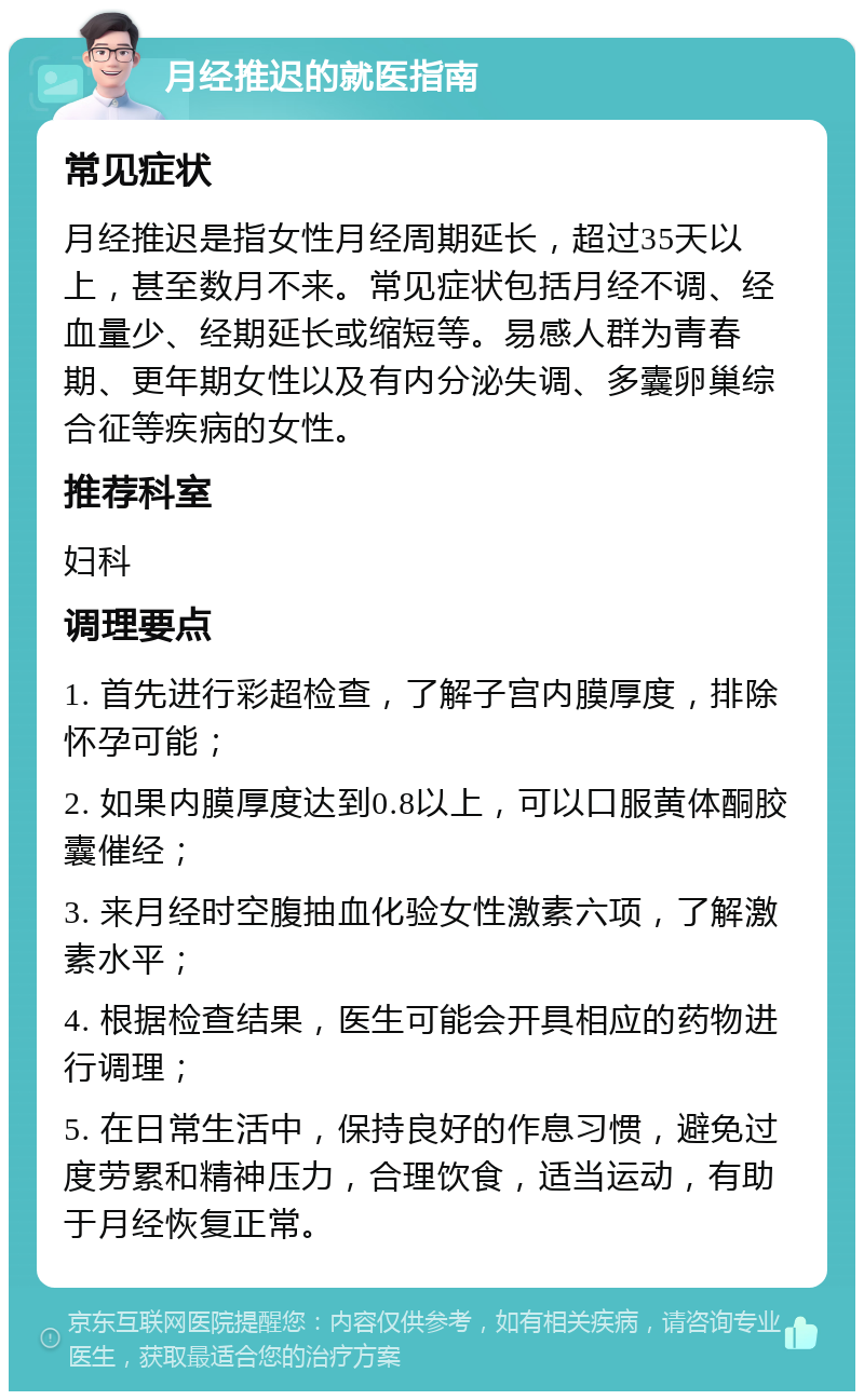 月经推迟的就医指南 常见症状 月经推迟是指女性月经周期延长，超过35天以上，甚至数月不来。常见症状包括月经不调、经血量少、经期延长或缩短等。易感人群为青春期、更年期女性以及有内分泌失调、多囊卵巢综合征等疾病的女性。 推荐科室 妇科 调理要点 1. 首先进行彩超检查，了解子宫内膜厚度，排除怀孕可能； 2. 如果内膜厚度达到0.8以上，可以口服黄体酮胶囊催经； 3. 来月经时空腹抽血化验女性激素六项，了解激素水平； 4. 根据检查结果，医生可能会开具相应的药物进行调理； 5. 在日常生活中，保持良好的作息习惯，避免过度劳累和精神压力，合理饮食，适当运动，有助于月经恢复正常。