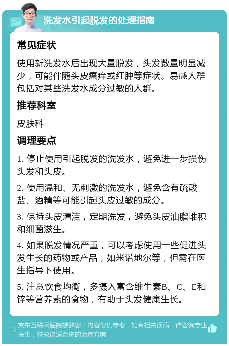 洗发水引起脱发的处理指南 常见症状 使用新洗发水后出现大量脱发，头发数量明显减少，可能伴随头皮瘙痒或红肿等症状。易感人群包括对某些洗发水成分过敏的人群。 推荐科室 皮肤科 调理要点 1. 停止使用引起脱发的洗发水，避免进一步损伤头发和头皮。 2. 使用温和、无刺激的洗发水，避免含有硫酸盐、酒精等可能引起头皮过敏的成分。 3. 保持头皮清洁，定期洗发，避免头皮油脂堆积和细菌滋生。 4. 如果脱发情况严重，可以考虑使用一些促进头发生长的药物或产品，如米诺地尔等，但需在医生指导下使用。 5. 注意饮食均衡，多摄入富含维生素B、C、E和锌等营养素的食物，有助于头发健康生长。